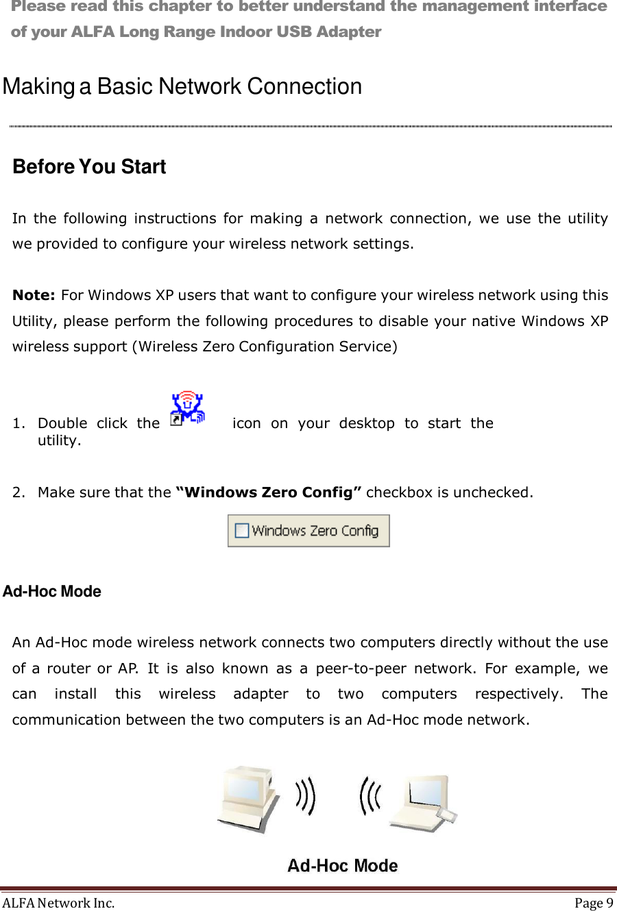 ALFA Network Inc.  Page 9   Management Guide        Please read this chapter to better understand the management interface of your ALFA Long Range Indoor USB Adapter   Making a Basic Network Connection      Before You Start   In  the  following instructions for  making  a  network connection,  we use the utility we provided to configure your wireless network settings.   Note: For Windows XP users that want to configure your wireless network using this Utility, please perform the following procedures to disable your native Windows XP wireless support (Wireless Zero Configuration Service)   1. Double  click  the       icon  on  your  desktop  to  start  the utility.   2. Make sure that the “Windows Zero Config” checkbox is unchecked.     Ad-Hoc Mode   An Ad-Hoc mode wireless network connects two computers directly without the use of a router or AP.  It  is  also known as  a  peer-to-peer  network.  For  example,  we can  install  this  wireless  adapter  to  two  computers  respectively.  The communication between the two computers is an Ad-Hoc mode network.    