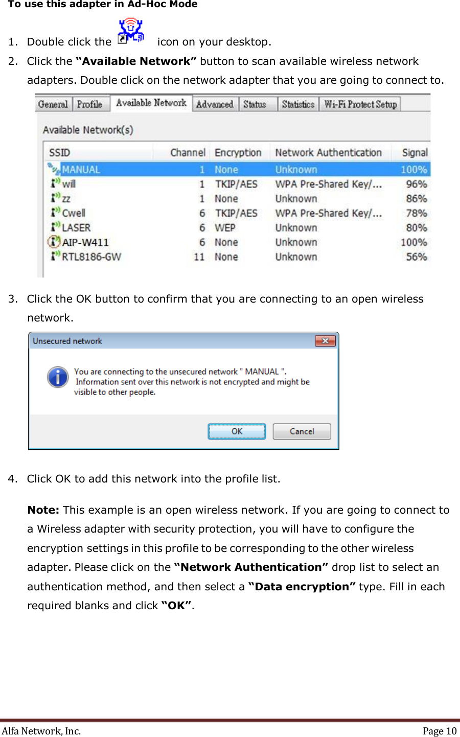 Alfa Network, Inc.  Page 10     To use this adapter in Ad-Hoc Mode  1. Double click the     icon on your desktop.  2. Click the “Available Network” button to scan available wireless network adapters. Double click on the network adapter that you are going to connect to.   3. Click the OK button to confirm that you are connecting to an open wireless network.    4. Click OK to add this network into the profile list.   Note: This example is an open wireless network. If you are going to connect to a Wireless adapter with security protection, you will have to configure the encryption settings in this profile to be corresponding to the other wireless adapter. Please click on the “Network Authentication” drop list to select an authentication method, and then select a “Data encryption” type. Fill in each required blanks and click “OK”. 