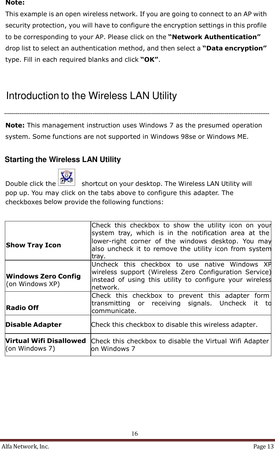 Alfa Network, Inc.  Page 13    Note:  This example is an open wireless network. If you are going to connect to an AP with security protection, you will have to configure the encryption settings in this profile to be corresponding to your AP. Please click on the “Network Authentication” drop list to select an authentication method, and then select a “Data encryption” type. Fill in each required blanks and click “OK”.     Introduction to the Wireless LAN Utility     Note: This management instruction uses Windows 7 as the presumed operation system. Some functions are not supported in Windows 98se or Windows ME.   Starting the Wireless LAN Utility  Double click the     shortcut on your desktop. The Wireless LAN Utility will pop up. You may click on the tabs above to configure this adapter. The checkboxes below provide the following functions:      Show Tray Icon Check  this  checkbox  to  show  the  utility  icon  on  your system  tray,  which  is in  the  notification  area  at  the lower-right  corner  of  the  windows  desktop.  You  may also  uncheck it to remove  the  utility  icon  from  system tray.   Windows Zero Config (on Windows XP) Uncheck  this  checkbox  to  use  native  Windows  XP wireless  support  (Wireless  Zero  Configuration  Service) instead  of  using  this  utility  to  configure  your  wireless network.   Radio Off Check  this  checkbox  to  prevent  this  adapter  form transmitting  or  receiving  signals.  Uncheck  it to communicate.  Disable Adapter  Check this checkbox to disable this wireless adapter.  Virtual Wifi Disallowed (on Windows 7)  Check this checkbox to disable the Virtual Wifi Adapter on Windows 7            16 