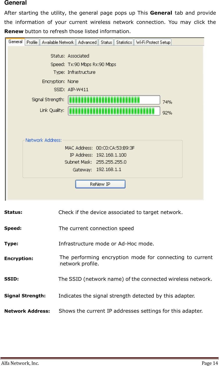 Alfa Network, Inc.  Page 14   General  After starting the utility, the general page pops up This General  tab and provide the  information  of  your  current  wireless  network  connection.  You  may  click  the Renew button to refresh those listed information.    Status:                       Check if the device associated to target network.   Speed:                        The current connection speed   Type:                          Infrastructure mode or Ad-Hoc mode.   Encryption:  The performing  encryption  mode for  connecting  to current network profile.   SSID:                          The SSID (network name) of the connected wireless network.   Signal Strength:        Indicates the signal strength detected by this adapter.   Network Address:      Shows the current IP addresses settings for this adapter. 