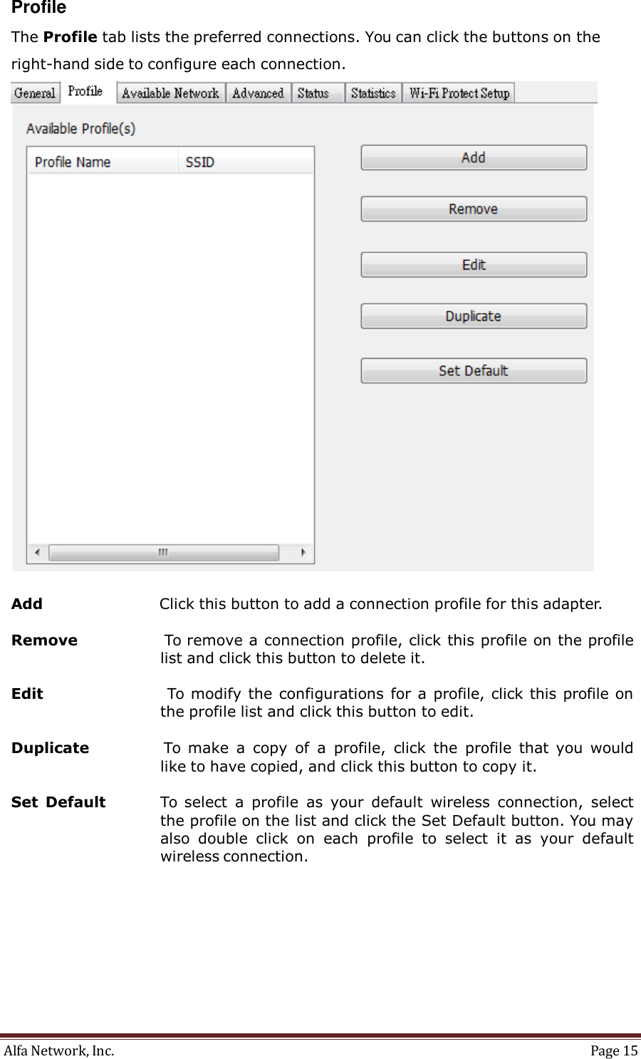 Alfa Network, Inc.  Page 15   Profile  The Profile tab lists the preferred connections. You can click the buttons on the right-hand side to configure each connection.    Add  Click this button to add a connection profile for this adapter.  Remove                  To remove a connection profile, click this profile on the profile list and click this button to delete it.  Edit                      To  modify  the configurations for a profile, click this profile on the profile list and click this button to edit.  Duplicate                    To  make  a  copy  of  a  profile,  click  the  profile  that  you  would like to have copied, and click this button to copy it.  Set  Default              To  select  a  profile  as  your  default  wireless  connection,  select the profile on the list and click the Set Default button. You may also  double  click  on  each  profile  to  select  it as  your  default wireless connection. 