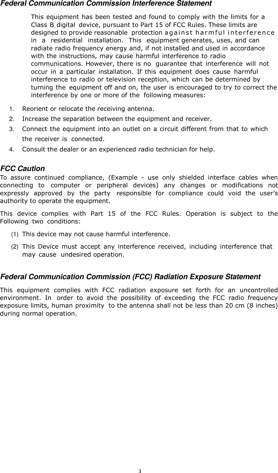 3   Federal Communication Commission Interference Statement  This equipment has been tested and found to comply with the limits for a Class B digital  device, pursuant to Part 15 of FCC Rules. These limits are designed to provide reasonable  protection ag a i n s t  h a r m f u l  i n t e r f e r e n c e   in   a   residential   installation.   This   equipment generates, uses, and can radiate radio frequency energy and, if not installed and used in accordance with the instructions, may cause harmful interference to radio communications. However, there is no  guarantee  that  interference  will  not occur  in  a  particular  installation.  If  this  equipment  does  cause  harmful interference to radio or television reception, which can be determined by turning the  equipment off and on, the user is encouraged to try to correct the interference by one or more of the  following measures:  1. Reorient or relocate the receiving antenna. 2. Increase the separation between the equipment and receiver. 3. Connect the equipment into an outlet on a circuit different from that to which the receiver is  connected. 4. Consult the dealer or an experienced radio technician for help.   FCC Caution To  assure  continued  compliance,  (Example  -  use  only  shielded  interface  cables  when connecting  to  computer  or  peripheral  devices)  any  changes  or  modifications  not expressly  approved  by  the  party  responsible  for  compliance  could  void  the  user’s authority to operate the equipment.  This  device  complies  with  Part  15 of  the  FCC  Rules.  Operation  is  subject  to  the Following  two  conditions:  (1)  This device may not cause harmful interference.  (2)  This  Device  must  accept  any  interference  received,  including  interference  that may  cause  undesired operation.   Federal Communication Commission (FCC) Radiation Exposure Statement  This  equipment  complies  with  FCC  radiation  exposure  set  forth  for  an  uncontrolled environment.  In  order  to  avoid  the  possibility  of  exceeding  the  FCC  radio  frequency exposure limits, human proximity  to the antenna shall not be less than 20 cm (8 inches) during normal operation. 