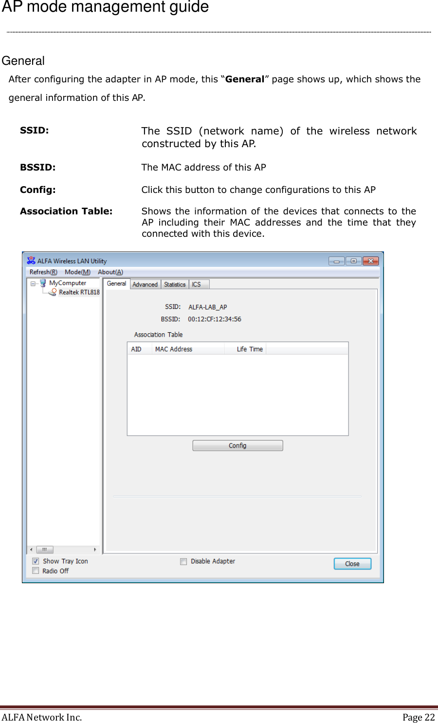 ALFA Network Inc.  Page 22   AP mode management guide      General  After configuring the adapter in AP mode, this “General” page shows up, which shows the general information of this AP.  SSID:  The  SSID  (network  name)  of  the  wireless  network constructed by this AP.  BSSID:  The MAC address of this AP  Config:  Click this button to change configurations to this AP  Association Table:  Shows the  information of the devices that connects to  the AP  including  their  MAC  addresses  and  the  time  that  they connected with this device.   