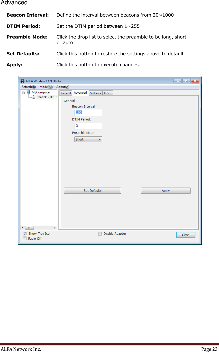 ALFA Network Inc.  Page 23     Advanced  Beacon Interval:  Define the interval between beacons from 20~1000  DTIM Period:  Set the DTIM period between 1~255  Preamble Mode:  Click the drop list to select the preamble to be long, short or auto  Set Defaults:  Click this button to restore the settings above to default  Apply:  Click this button to execute changes.    