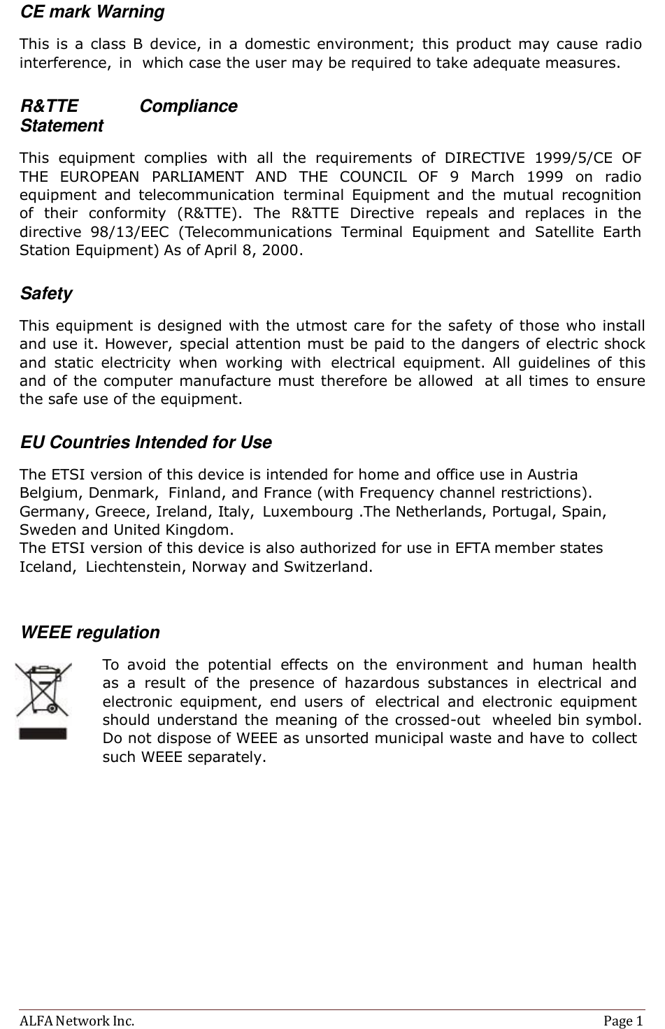 ALFA Network Inc.  Page 1    CE mark Warning  This  is a  class  B  device,  in  a  domestic  environment;  this  product  may cause  radio interference,  in  which case the user may be required to take adequate measures.   R&amp;TTE  Compliance Statement  This  equipment  complies  with  all  the  requirements  of  DIRECTIVE  1999/5/CE  OF THE  EUROPEAN  PARLIAMENT  AND  THE  COUNCIL  OF  9  March  1999 on  radio equipment  and  telecommunication  terminal  Equipment  and  the  mutual  recognition of  their  conformity  (R&amp;TTE).  The  R&amp;TTE  Directive  repeals  and  replaces  in  the directive  98/13/EEC  (Telecommunications  Terminal  Equipment  and  Satellite  Earth Station Equipment) As of April 8, 2000.   Safety  This equipment is designed with the utmost care for the safety of those who install and use it. However, special attention must be paid to the dangers of electric shock and  static  electricity  when  working  with  electrical  equipment. All  guidelines  of  this and of the computer manufacture must therefore be allowed  at all times to ensure the safe use of the equipment.   EU Countries Intended for Use  The ETSI version of this device is intended for home and office use in Austria Belgium, Denmark,  Finland, and France (with Frequency channel restrictions). Germany, Greece, Ireland, Italy,  Luxembourg .The Netherlands, Portugal, Spain, Sweden and United Kingdom. The ETSI version of this device is also authorized for use in EFTA member states Iceland,  Liechtenstein, Norway and Switzerland.    WEEE regulation  To  avoid  the  potential  effects on  the  environment  and  human  health as  a  result  of  the  presence  of  hazardous  substances  in  electrical  and electronic  equipment,  end  users  of  electrical  and  electronic  equipment should understand the  meaning of the crossed-out  wheeled bin symbol. Do not dispose of WEEE as unsorted municipal waste and have to  collect such WEEE separately. 