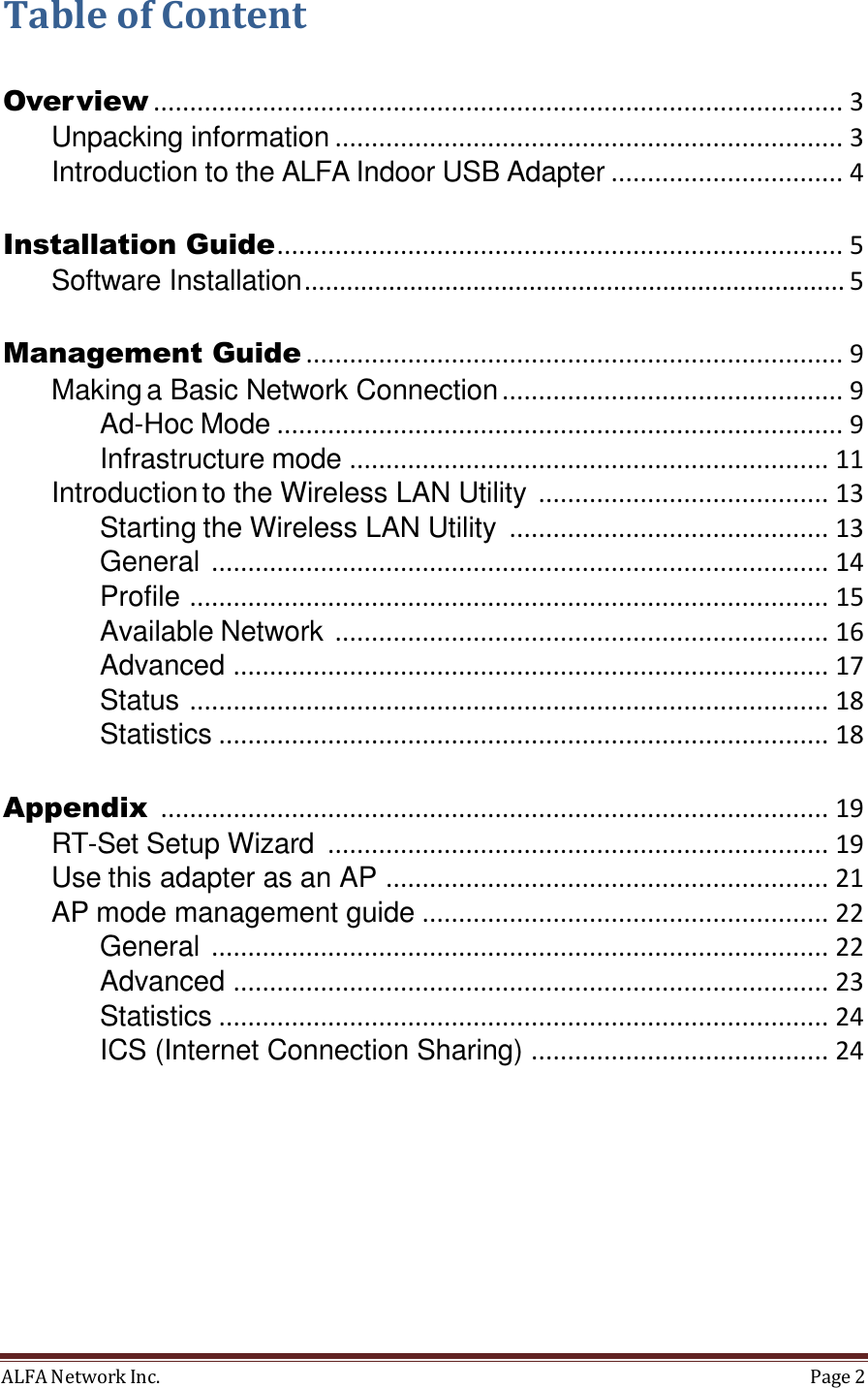 ALFA Network Inc.  Page 2     Table of Content Over view ............................................................................................... 3 Unpacking information ...................................................................... 3 Introduction to the ALFA Indoor USB Adapter ................................ 4 Installation Guide .............................................................................. 5 Software Installation ............................................................................. 5 Management Guide .......................................................................... 9 Making a Basic Network Connection ............................................... 9 Ad-Hoc Mode .............................................................................. 9 Infrastructure mode  ..................................................................  11 Introduction to the Wireless LAN Utility  ........................................  13 Starting the Wireless LAN Utility  ............................................  13 General  .....................................................................................  14 Profile  ........................................................................................ 15 Available Network  ....................................................................  16 Advanced  ..................................................................................  17 Status  ........................................................................................  18 Statistics  ....................................................................................  18 Appendix  ............................................................................................  19 RT-Set Setup Wizard  .....................................................................  19 Use this adapter as an AP  .............................................................  21 AP mode management guide  ........................................................  22 General  .....................................................................................  22 Advanced  ..................................................................................  23 Statistics  ....................................................................................  24 ICS (Internet Connection Sharing)  .........................................  24 