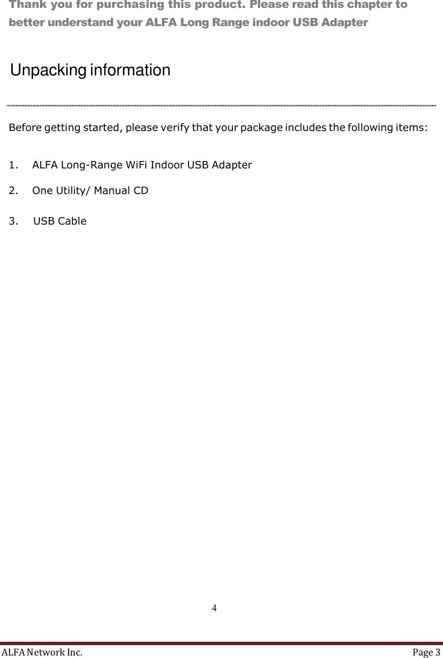ALFA Network Inc.  Page 3     Overview     Thank you for purchasing this product. Please read this chapter to better understand your ALFA Long Range indoor USB Adapter    Unpacking information     Before getting started, please verify that your package includes the following items:   1. ALFA Long-Range WiFi Indoor USB Adapter  2. One Utility/ Manual CD   3. USB Cable                                      4 
