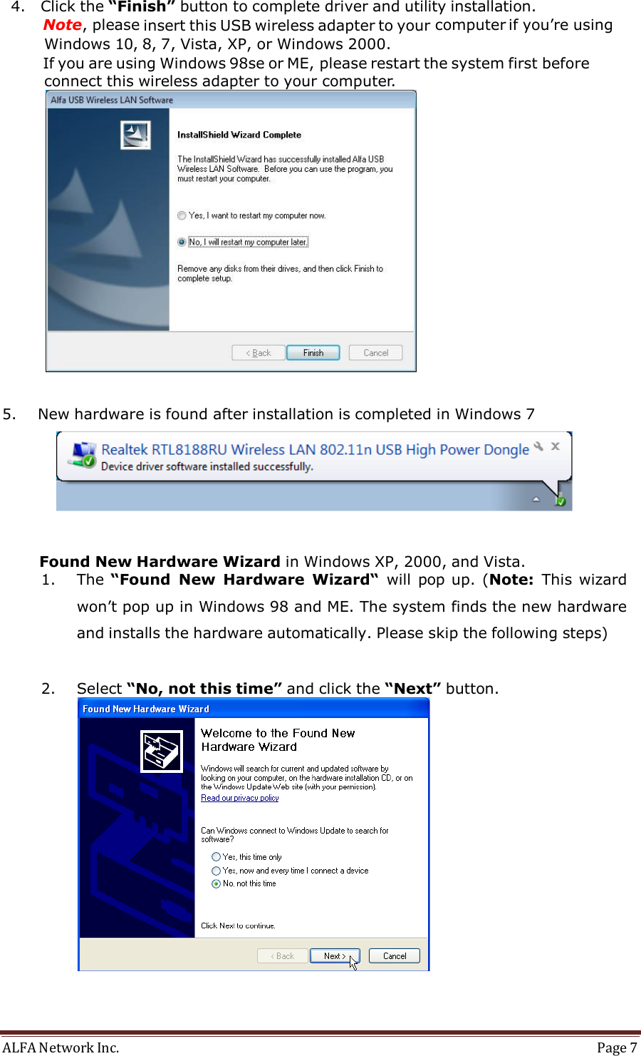 ALFA Network Inc.  Page 7   4. Click the “Finish” button to complete driver and utility installation. Note, please insert this USB wireless adapter to your computer if you’re using Windows 10, 8, 7, Vista, XP, or Windows 2000.    If you are using Windows 98se or ME, please restart the system first before connect this wireless adapter to your computer.    5. New hardware is found after installation is completed in Windows 7      Found New Hardware Wizard in Windows XP, 2000, and Vista. 1. The “Found  New  Hardware  Wizard“ will  pop up.  (Note:  This  wizard  won’t pop up in Windows 98 and ME. The system finds the new hardware and installs the hardware automatically. Please skip the following steps)   2. Select “No, not this time” and click the “Next” button. 