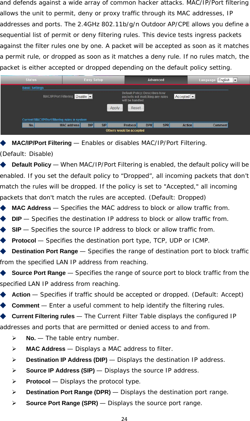 24and defends against a wide array of common hacker attacks. MAC/IP/Port filtering allows the unit to permit, deny or proxy traffic through its MAC addresses, IP addresses and ports. The 2.4GHz 802.11b/g/n Outdoor AP/CPE allows you define a sequential list of permit or deny filtering rules. This device tests ingress packets against the filter rules one by one. A packet will be accepted as soon as it matches a permit rule, or dropped as soon as it matches a deny rule. If no rules match, the packet is either accepted or dropped depending on the default policy setting.  ◆　MAC/IP/Port Filtering — Enables or disables MAC/IP/Port Filtering. (Default: Disable) ◆　Default Policy — When MAC/IP/Port Filtering is enabled, the default policy will be enabled. If you set the default policy to “Dropped”, all incoming packets that don’t match the rules will be dropped. If the policy is set to &quot;Accepted,&quot; all incoming packets that don&apos;t match the rules are accepted. (Default: Dropped) ◆　MAC Address — Specifies the MAC address to block or allow traffic from. ◆　DIP — Specifies the destination IP address to block or allow traffic from. ◆　SIP — Specifies the source IP address to block or allow traffic from. ◆　Protocol — Specifies the destination port type, TCP, UDP or ICMP. ◆　Destination Port Range — Specifies the range of destination port to block traffic from the specified LAN IP address from reaching. ◆　Source Port Range — Specifies the range of source port to block traffic from the specified LAN IP address from reaching. ◆　Action — Specifies if traffic should be accepted or dropped. (Default: Accept) ◆　Comment — Enter a useful comment to help identify the filtering rules. ◆　Current Filtering rules — The Current Filter Table displays the configured IP addresses and ports that are permitted or denied access to and from.  No. — The table entry number.  MAC Address — Displays a MAC address to filter.  Destination IP Address (DIP) — Displays the destination IP address.  Source IP Address (SIP) — Displays the source IP address.  Protocol — Displays the protocol type.  Destination Port Range (DPR) — Displays the destination port range.  Source Port Range (SPR) — Displays the source port range. 