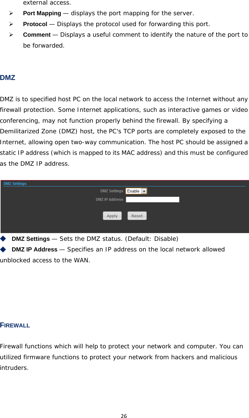 26external access.  Port Mapping — displays the port mapping for the server.  Protocol — Displays the protocol used for forwarding this port.  Comment — Displays a useful comment to identify the nature of the port to be forwarded.  DMZ DMZ is to specified host PC on the local network to access the Internet without any firewall protection. Some Internet applications, such as interactive games or video conferencing, may not function properly behind the firewall. By specifying a Demilitarized Zone (DMZ) host, the PC&apos;s TCP ports are completely exposed to the Internet, allowing open two-way communication. The host PC should be assigned a static IP address (which is mapped to its MAC address) and this must be configured as the DMZ IP address.   ◆　DMZ Settings — Sets the DMZ status. (Default: Disable) ◆　DMZ IP Address — Specifies an IP address on the local network allowed unblocked access to the WAN.     FIREWALL Firewall functions which will help to protect your network and computer. You can utilized firmware functions to protect your network from hackers and malicious intruders. 