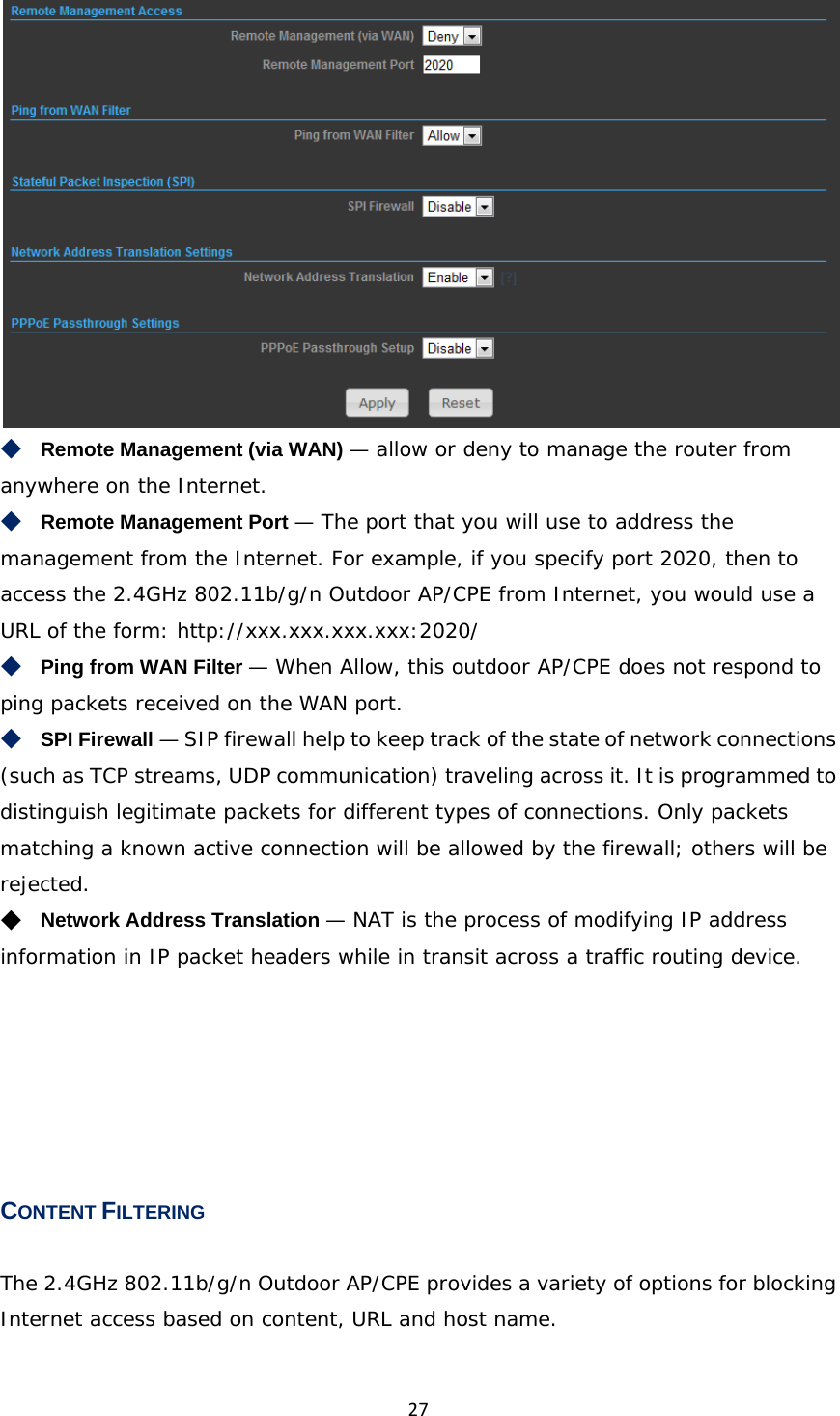 27 ◆　Remote Management (via WAN) — allow or deny to manage the router from anywhere on the Internet. ◆　Remote Management Port — The port that you will use to address the management from the Internet. For example, if you specify port 2020, then to access the 2.4GHz 802.11b/g/n Outdoor AP/CPE from Internet, you would use a URL of the form: http://xxx.xxx.xxx.xxx:2020/ ◆　Ping from WAN Filter — When Allow, this outdoor AP/CPE does not respond to ping packets received on the WAN port. ◆　SPI Firewall — SIP firewall help to keep track of the state of network connections (such as TCP streams, UDP communication) traveling across it. It is programmed to distinguish legitimate packets for different types of connections. Only packets matching a known active connection will be allowed by the firewall; others will be rejected. ◆　Network Address Translation — NAT is the process of modifying IP address information in IP packet headers while in transit across a traffic routing device.      CONTENT FILTERING The 2.4GHz 802.11b/g/n Outdoor AP/CPE provides a variety of options for blocking Internet access based on content, URL and host name. 