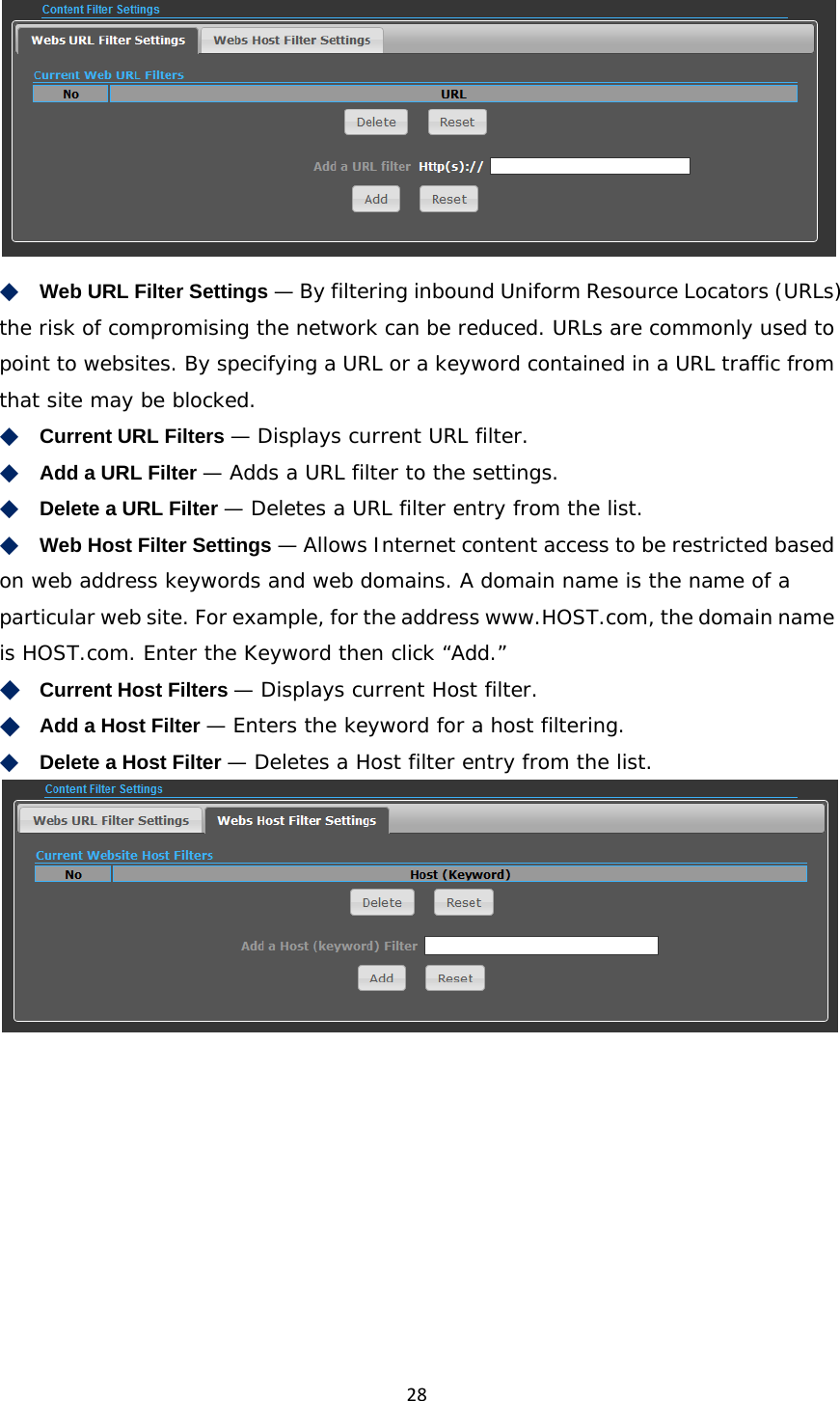 28 ◆　Web URL Filter Settings — By filtering inbound Uniform Resource Locators (URLs) the risk of compromising the network can be reduced. URLs are commonly used to point to websites. By specifying a URL or a keyword contained in a URL traffic from that site may be blocked. ◆　Current URL Filters — Displays current URL filter. ◆　Add a URL Filter — Adds a URL filter to the settings. ◆　Delete a URL Filter — Deletes a URL filter entry from the list. ◆　Web Host Filter Settings — Allows Internet content access to be restricted based on web address keywords and web domains. A domain name is the name of a particular web site. For example, for the address www.HOST.com, the domain name is HOST.com. Enter the Keyword then click “Add.” ◆　Current Host Filters — Displays current Host filter. ◆　Add a Host Filter — Enters the keyword for a host filtering. ◆　Delete a Host Filter — Deletes a Host filter entry from the list.     