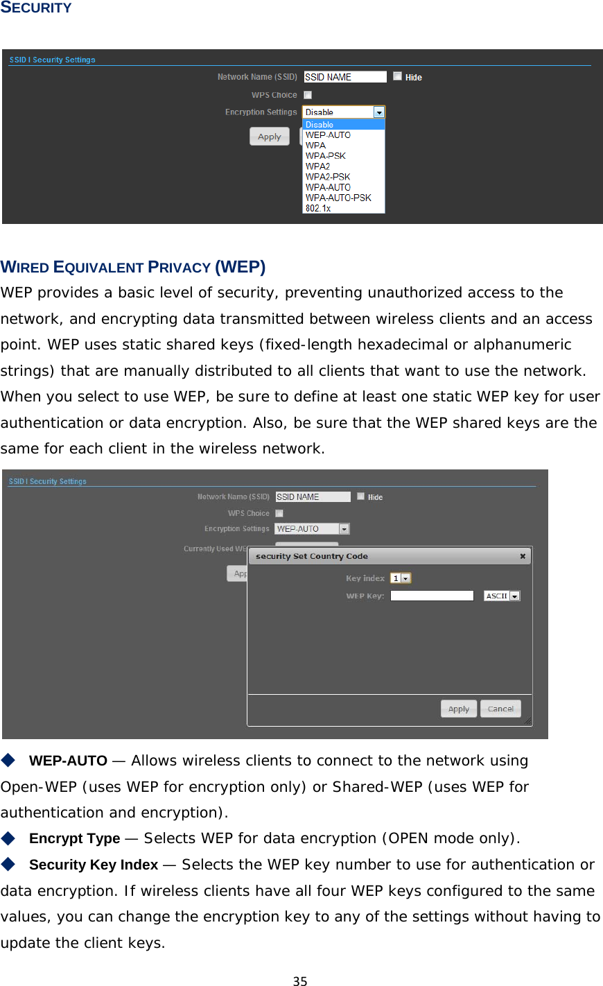 35SECURITY   WIRED EQUIVALENT PRIVACY (WEP) WEP provides a basic level of security, preventing unauthorized access to the network, and encrypting data transmitted between wireless clients and an access point. WEP uses static shared keys (fixed-length hexadecimal or alphanumeric strings) that are manually distributed to all clients that want to use the network. When you select to use WEP, be sure to define at least one static WEP key for user authentication or data encryption. Also, be sure that the WEP shared keys are the same for each client in the wireless network.  ◆　WEP-AUTO — Allows wireless clients to connect to the network using Open-WEP (uses WEP for encryption only) or Shared-WEP (uses WEP for authentication and encryption). ◆　Encrypt Type — Selects WEP for data encryption (OPEN mode only). ◆　Security Key Index — Selects the WEP key number to use for authentication or data encryption. If wireless clients have all four WEP keys configured to the same values, you can change the encryption key to any of the settings without having to update the client keys. 