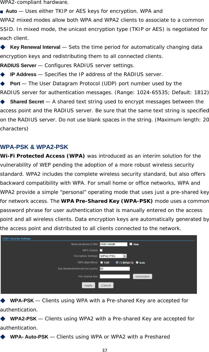 37WPA2-compliant hardware. ■　Auto — Uses either TKIP or AES keys for encryption. WPA and WPA2 mixed modes allow both WPA and WPA2 clients to associate to a common SSID. In mixed mode, the unicast encryption type (TKIP or AES) is negotiated for each client. ◆　Key Renewal Interval — Sets the time period for automatically changing data encryption keys and redistributing them to all connected clients.  RADIUS Server — Configures RADIUS server settings. ◆　IP Address — Specifies the IP address of the RADIUS server. ◆　Port — The User Datagram Protocol (UDP) port number used by the RADIUS server for authentication messages. (Range: 1024-65535; Default: 1812) ◆　Shared Secret — A shared text string used to encrypt messages between the access point and the RADIUS server. Be sure that the same text string is specified on the RADIUS server. Do not use blank spaces in the string. (Maximum length: 20 characters)  WPA-PSK &amp; WPA2-PSK Wi-Fi Protected Access (WPA) was introduced as an interim solution for the vulnerability of WEP pending the adoption of a more robust wireless security standard. WPA2 includes the complete wireless security standard, but also offers backward compatibility with WPA. For small home or office networks, WPA and WPA2 provide a simple “personal” operating mode that uses just a pre-shared key for network access. The WPA Pre-Shared Key (WPA-PSK) mode uses a common password phrase for user authentication that is manually entered on the access point and all wireless clients. Data encryption keys are automatically generated by the access point and distributed to all clients connected to the network.  ◆　WPA-PSK — Clients using WPA with a Pre-shared Key are accepted for authentication.  ◆　WPA2-PSK — Clients using WPA2 with a Pre-shared Key are accepted for authentication.  ◆　WPA- Auto-PSK — Clients using WPA or WPA2 with a Preshared 