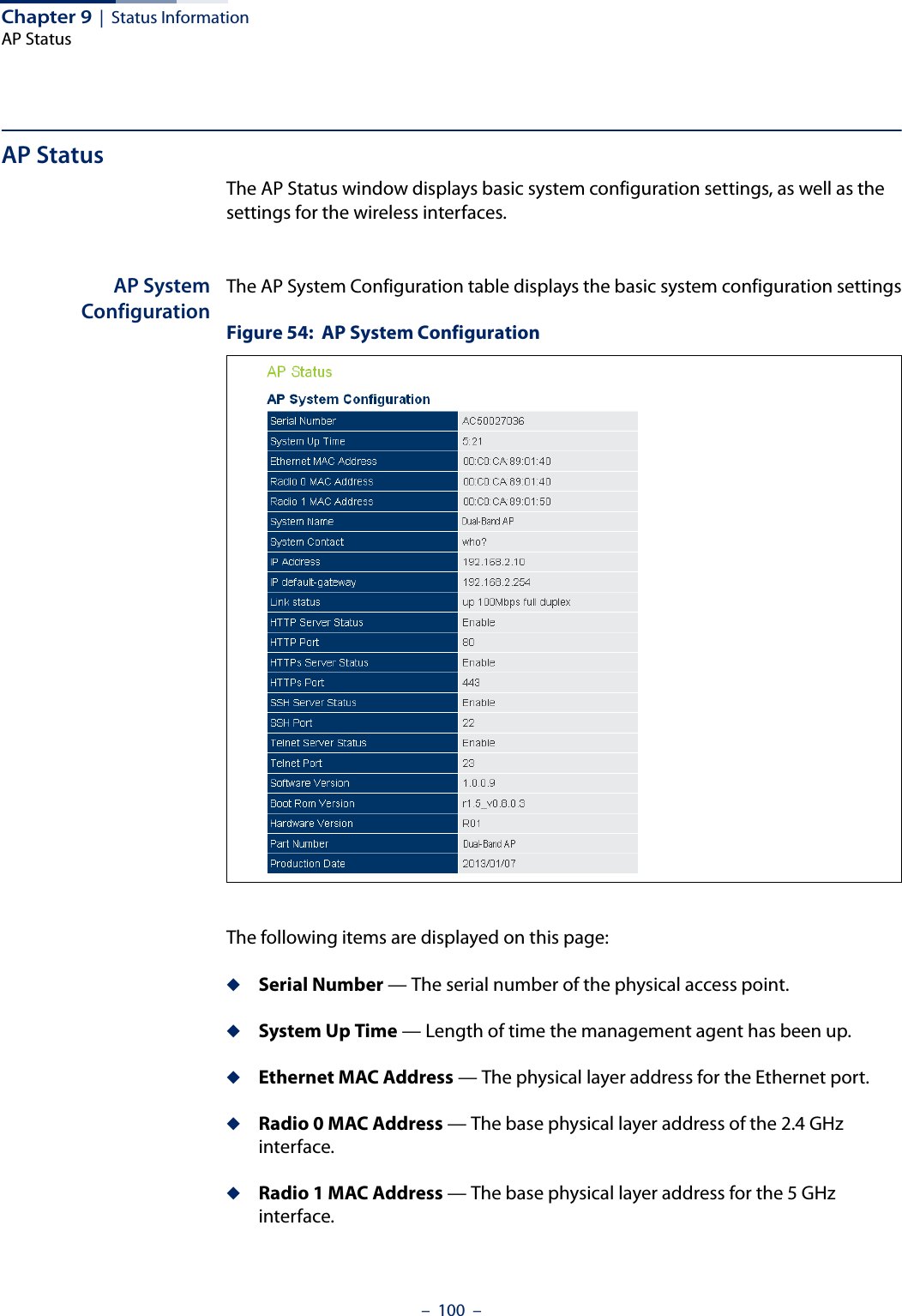 Chapter 9  |  Status InformationAP Status–  100  –AP StatusThe AP Status window displays basic system configuration settings, as well as the settings for the wireless interfaces.AP SystemConfigurationThe AP System Configuration table displays the basic system configuration settingsFigure 54:  AP System ConfigurationThe following items are displayed on this page:◆Serial Number — The serial number of the physical access point.◆System Up Time — Length of time the management agent has been up.◆Ethernet MAC Address — The physical layer address for the Ethernet port.◆Radio 0 MAC Address — The base physical layer address of the 2.4 GHz interface.◆Radio 1 MAC Address — The base physical layer address for the 5 GHz interface.