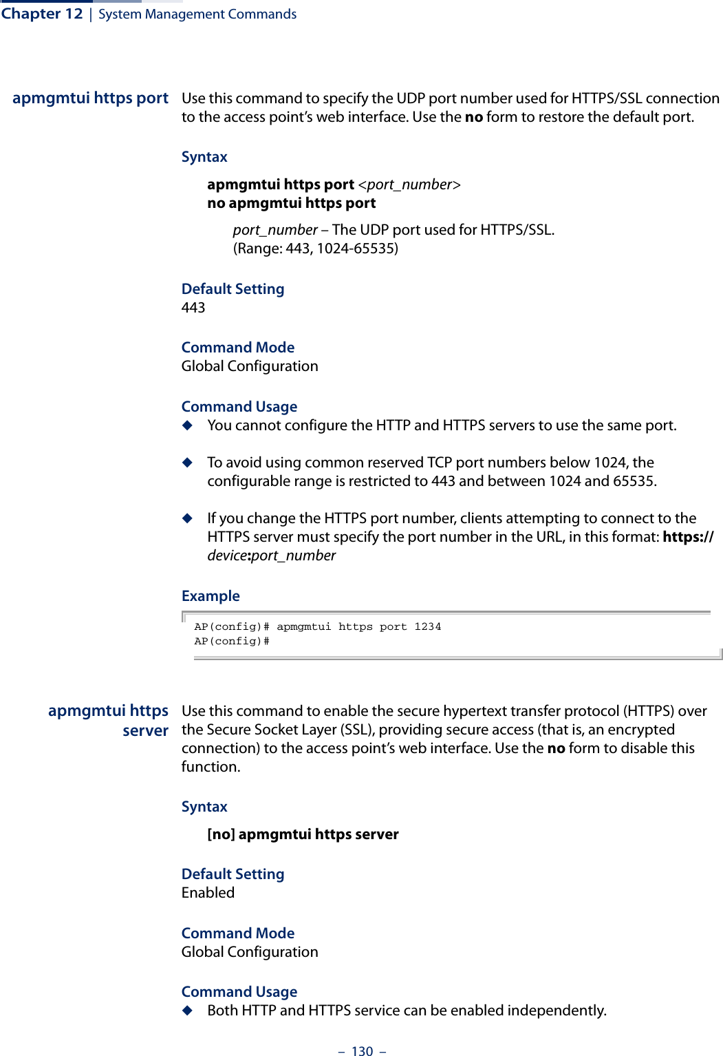Chapter 12  |  System Management Commands–  130  –apmgmtui https port Use this command to specify the UDP port number used for HTTPS/SSL connection to the access point’s web interface. Use the no form to restore the default port.Syntax apmgmtui https port &lt;port_number&gt;no apmgmtui https portport_number – The UDP port used for HTTPS/SSL. (Range: 443, 1024-65535)Default Setting 443Command Mode Global ConfigurationCommand Usage ◆You cannot configure the HTTP and HTTPS servers to use the same port.◆To avoid using common reserved TCP port numbers below 1024, the configurable range is restricted to 443 and between 1024 and 65535. ◆If you change the HTTPS port number, clients attempting to connect to the HTTPS server must specify the port number in the URL, in this format: https://device:port_numberExample AP(config)# apmgmtui https port 1234AP(config)#apmgmtui httpsserverUse this command to enable the secure hypertext transfer protocol (HTTPS) over the Secure Socket Layer (SSL), providing secure access (that is, an encrypted connection) to the access point’s web interface. Use the no form to disable this function.Syntax [no] apmgmtui https serverDefault Setting EnabledCommand Mode Global ConfigurationCommand Usage ◆Both HTTP and HTTPS service can be enabled independently.