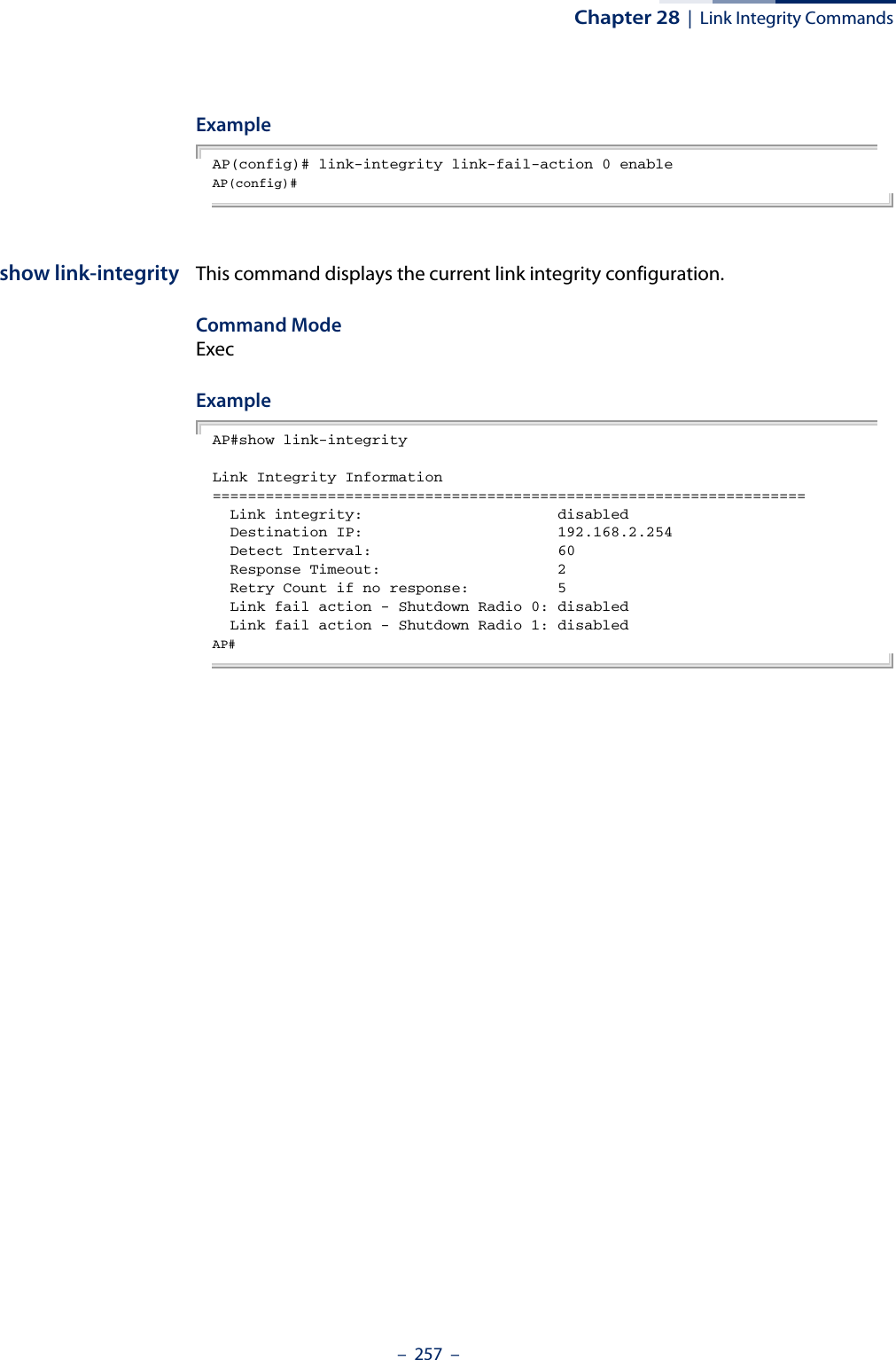 Chapter 28  |  Link Integrity Commands–  257  –ExampleAP(config)# link-integrity link-fail-action 0 enableAP(config)# show link-integrity This command displays the current link integrity configuration.Command Mode ExecExampleAP#show link-integrityLink Integrity Information===================================================================  Link integrity:                      disabled  Destination IP:                      192.168.2.254  Detect Interval:                     60  Response Timeout:                    2  Retry Count if no response:          5  Link fail action - Shutdown Radio 0: disabled  Link fail action - Shutdown Radio 1: disabledAP# 