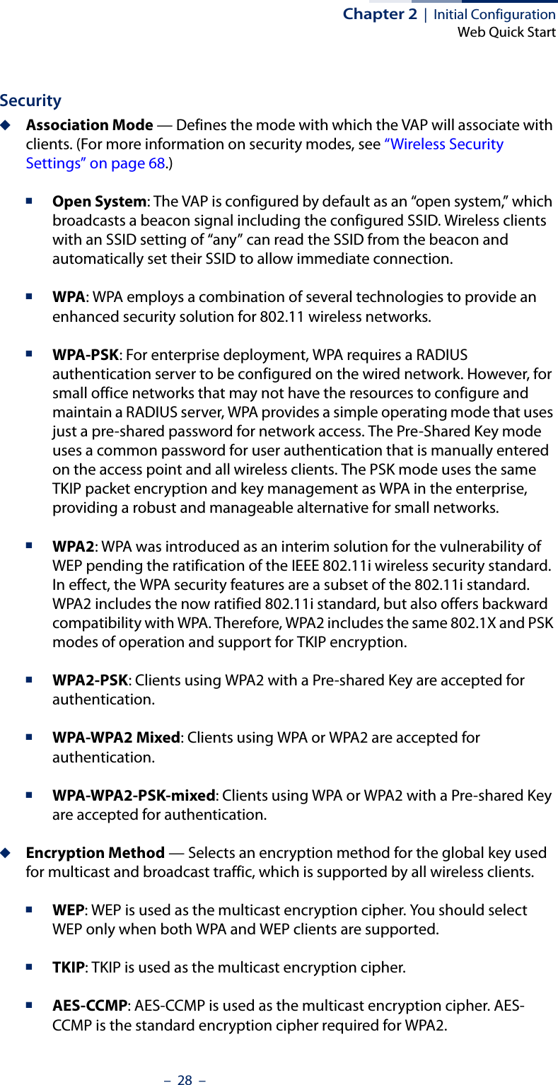 Chapter 2  |  Initial ConfigurationWeb Quick Start–  28  –Security◆Association Mode — Defines the mode with which the VAP will associate with clients. (For more information on security modes, see “Wireless Security Settings” on page 68.)■Open System: The VAP is configured by default as an “open system,” which broadcasts a beacon signal including the configured SSID. Wireless clients with an SSID setting of “any” can read the SSID from the beacon and automatically set their SSID to allow immediate connection. ■WPA: WPA employs a combination of several technologies to provide an enhanced security solution for 802.11 wireless networks.■WPA-PSK: For enterprise deployment, WPA requires a RADIUS authentication server to be configured on the wired network. However, for small office networks that may not have the resources to configure and maintain a RADIUS server, WPA provides a simple operating mode that uses just a pre-shared password for network access. The Pre-Shared Key mode uses a common password for user authentication that is manually entered on the access point and all wireless clients. The PSK mode uses the same TKIP packet encryption and key management as WPA in the enterprise, providing a robust and manageable alternative for small networks.■WPA2: WPA was introduced as an interim solution for the vulnerability of WEP pending the ratification of the IEEE 802.11i wireless security standard. In effect, the WPA security features are a subset of the 802.11i standard. WPA2 includes the now ratified 802.11i standard, but also offers backward compatibility with WPA. Therefore, WPA2 includes the same 802.1X and PSK modes of operation and support for TKIP encryption. ■WPA2-PSK: Clients using WPA2 with a Pre-shared Key are accepted for authentication.■WPA-WPA2 Mixed: Clients using WPA or WPA2 are accepted for authentication.■WPA-WPA2-PSK-mixed: Clients using WPA or WPA2 with a Pre-shared Key are accepted for authentication.◆Encryption Method — Selects an encryption method for the global key used for multicast and broadcast traffic, which is supported by all wireless clients.■WEP: WEP is used as the multicast encryption cipher. You should select WEP only when both WPA and WEP clients are supported. ■TKIP: TKIP is used as the multicast encryption cipher.■AES-CCMP: AES-CCMP is used as the multicast encryption cipher. AES-CCMP is the standard encryption cipher required for WPA2.