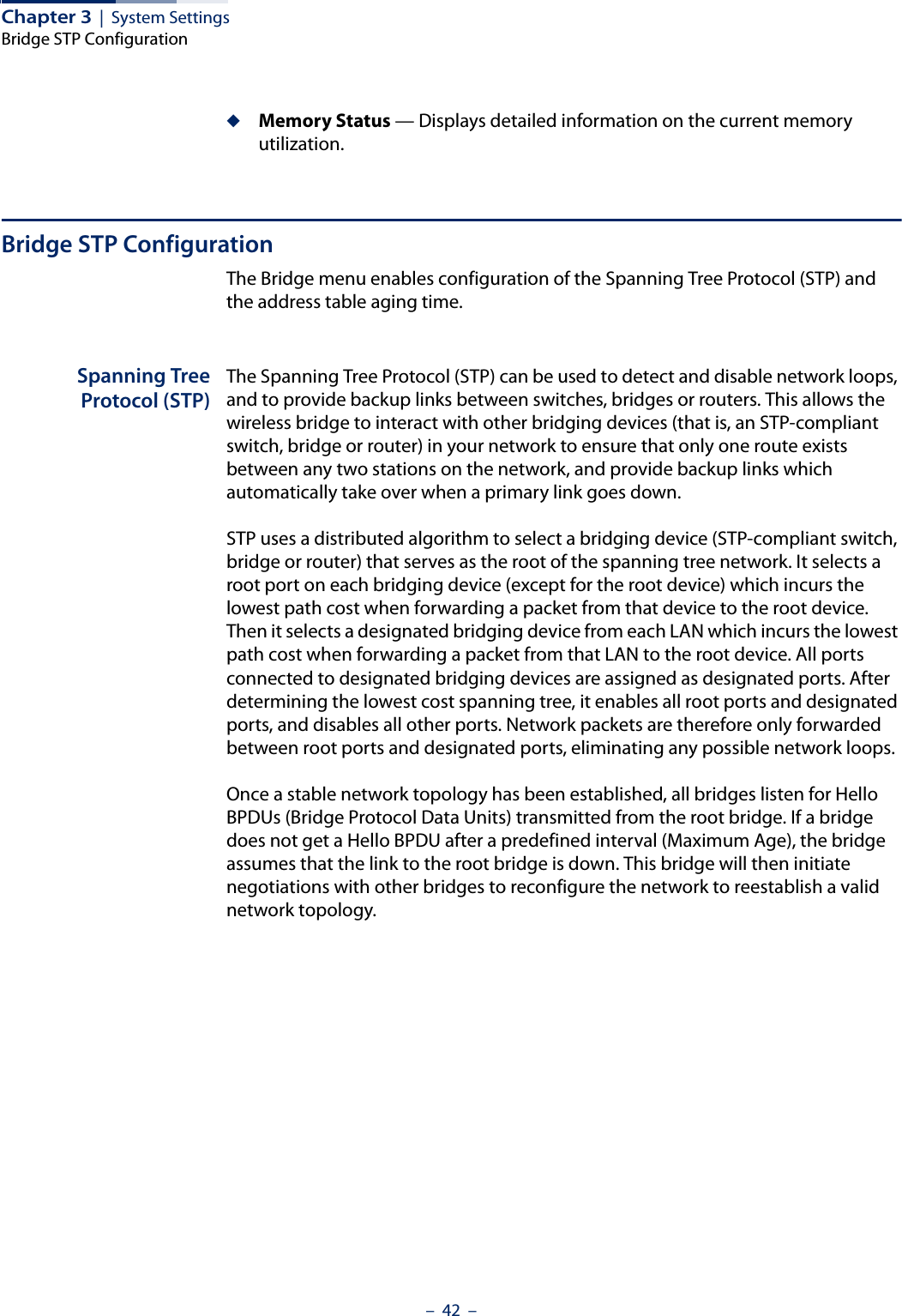 Chapter 3  |  System SettingsBridge STP Configuration–  42  –◆Memory Status — Displays detailed information on the current memory utilization.Bridge STP ConfigurationThe Bridge menu enables configuration of the Spanning Tree Protocol (STP) and the address table aging time.Spanning TreeProtocol (STP)The Spanning Tree Protocol (STP) can be used to detect and disable network loops, and to provide backup links between switches, bridges or routers. This allows the wireless bridge to interact with other bridging devices (that is, an STP-compliant switch, bridge or router) in your network to ensure that only one route exists between any two stations on the network, and provide backup links which automatically take over when a primary link goes down.STP uses a distributed algorithm to select a bridging device (STP-compliant switch, bridge or router) that serves as the root of the spanning tree network. It selects a root port on each bridging device (except for the root device) which incurs the lowest path cost when forwarding a packet from that device to the root device. Then it selects a designated bridging device from each LAN which incurs the lowest path cost when forwarding a packet from that LAN to the root device. All ports connected to designated bridging devices are assigned as designated ports. After determining the lowest cost spanning tree, it enables all root ports and designated ports, and disables all other ports. Network packets are therefore only forwarded between root ports and designated ports, eliminating any possible network loops.Once a stable network topology has been established, all bridges listen for Hello BPDUs (Bridge Protocol Data Units) transmitted from the root bridge. If a bridge does not get a Hello BPDU after a predefined interval (Maximum Age), the bridge assumes that the link to the root bridge is down. This bridge will then initiate negotiations with other bridges to reconfigure the network to reestablish a valid network topology.