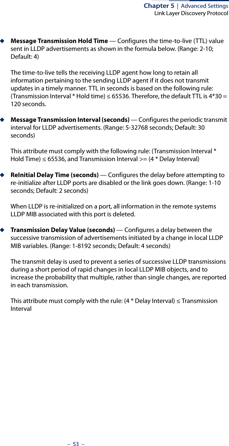 Chapter 5  |  Advanced SettingsLink Layer Discovery Protocol–  53  –◆Message Transmission Hold Time — Configures the time-to-live (TTL) value sent in LLDP advertisements as shown in the formula below. (Range: 2-10; Default: 4)The time-to-live tells the receiving LLDP agent how long to retain all information pertaining to the sending LLDP agent if it does not transmit updates in a timely manner. TTL in seconds is based on the following rule: (Transmission Interval * Hold time) ≤ 65536. Therefore, the default TTL is 4*30 = 120 seconds.◆Message Transmission Interval (seconds) — Configures the periodic transmit interval for LLDP advertisements. (Range: 5-32768 seconds; Default: 30 seconds)This attribute must comply with the following rule: (Transmission Interval * Hold Time) ≤ 65536, and Transmission Interval &gt;= (4 * Delay Interval)◆ReInitial Delay Time (seconds) — Configures the delay before attempting to re-initialize after LLDP ports are disabled or the link goes down. (Range: 1-10 seconds; Default: 2 seconds)When LLDP is re-initialized on a port, all information in the remote systems LLDP MIB associated with this port is deleted.◆Transmission Delay Value (seconds) — Configures a delay between the successive transmission of advertisements initiated by a change in local LLDP MIB variables. (Range: 1-8192 seconds; Default: 4 seconds)The transmit delay is used to prevent a series of successive LLDP transmissions during a short period of rapid changes in local LLDP MIB objects, and to increase the probability that multiple, rather than single changes, are reported in each transmission.This attribute must comply with the rule: (4 * Delay Interval) ≤ Transmission Interval
