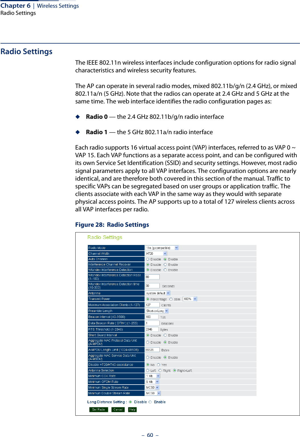 Chapter 6  |  Wireless SettingsRadio Settings–  60  –Radio SettingsThe IEEE 802.11n wireless interfaces include configuration options for radio signal characteristics and wireless security features.The AP can operate in several radio modes, mixed 802.11b/g/n (2.4 GHz), or mixed 802.11a/n (5 GHz). Note that the radios can operate at 2.4 GHz and 5 GHz at the same time. The web interface identifies the radio configuration pages as:◆Radio 0 — the 2.4 GHz 802.11b/g/n radio interface◆Radio 1 — the 5 GHz 802.11a/n radio interfaceEach radio supports 16 virtual access point (VAP) interfaces, referred to as VAP 0 ~ VAP 15. Each VAP functions as a separate access point, and can be configured with its own Service Set Identification (SSID) and security settings. However, most radio signal parameters apply to all VAP interfaces. The configuration options are nearly identical, and are therefore both covered in this section of the manual. Traffic to specific VAPs can be segregated based on user groups or application traffic. The clients associate with each VAP in the same way as they would with separate physical access points. The AP supports up to a total of 127 wireless clients across all VAP interfaces per radio. Figure 28:  Radio Settings