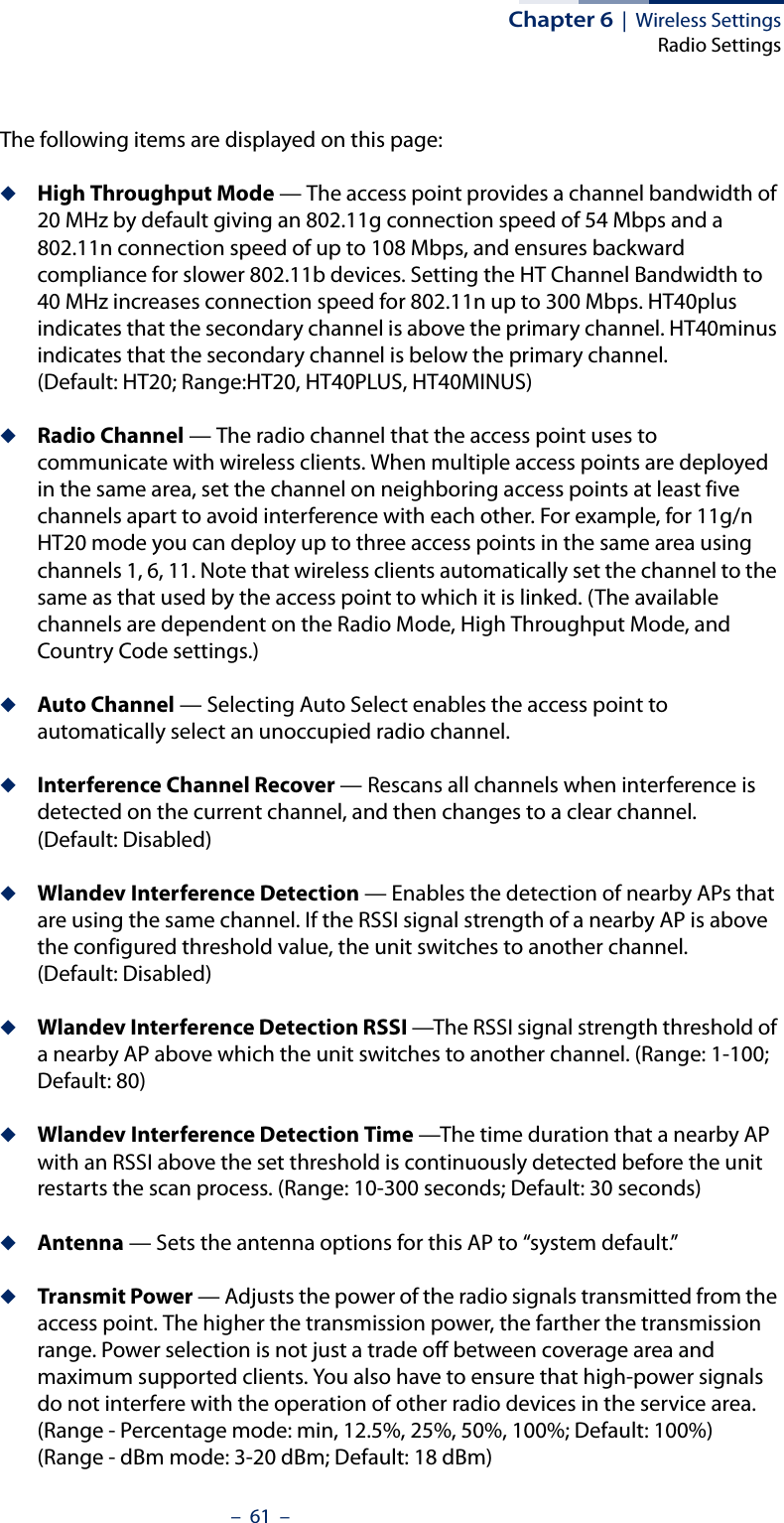Chapter 6  |  Wireless SettingsRadio Settings–  61  –The following items are displayed on this page:◆High Throughput Mode — The access point provides a channel bandwidth of 20 MHz by default giving an 802.11g connection speed of 54 Mbps and a 802.11n connection speed of up to 108 Mbps, and ensures backward compliance for slower 802.11b devices. Setting the HT Channel Bandwidth to 40 MHz increases connection speed for 802.11n up to 300 Mbps. HT40plus indicates that the secondary channel is above the primary channel. HT40minus indicates that the secondary channel is below the primary channel.(Default: HT20; Range:HT20, HT40PLUS, HT40MINUS)◆Radio Channel — The radio channel that the access point uses to communicate with wireless clients. When multiple access points are deployed in the same area, set the channel on neighboring access points at least five channels apart to avoid interference with each other. For example, for 11g/n HT20 mode you can deploy up to three access points in the same area using channels 1, 6, 11. Note that wireless clients automatically set the channel to the same as that used by the access point to which it is linked. (The available channels are dependent on the Radio Mode, High Throughput Mode, and Country Code settings.)◆Auto Channel — Selecting Auto Select enables the access point to automatically select an unoccupied radio channel.◆Interference Channel Recover — Rescans all channels when interference is detected on the current channel, and then changes to a clear channel. (Default: Disabled)◆Wlandev Interference Detection — Enables the detection of nearby APs that are using the same channel. If the RSSI signal strength of a nearby AP is above the configured threshold value, the unit switches to another channel. (Default: Disabled)◆Wlandev Interference Detection RSSI —The RSSI signal strength threshold of a nearby AP above which the unit switches to another channel. (Range: 1-100; Default: 80)◆Wlandev Interference Detection Time —The time duration that a nearby AP with an RSSI above the set threshold is continuously detected before the unit restarts the scan process. (Range: 10-300 seconds; Default: 30 seconds)◆Antenna — Sets the antenna options for this AP to “system default.”◆Transmit Power — Adjusts the power of the radio signals transmitted from the access point. The higher the transmission power, the farther the transmission range. Power selection is not just a trade off between coverage area and maximum supported clients. You also have to ensure that high-power signals do not interfere with the operation of other radio devices in the service area. (Range - Percentage mode: min, 12.5%, 25%, 50%, 100%; Default: 100%)(Range - dBm mode: 3-20 dBm; Default: 18 dBm)