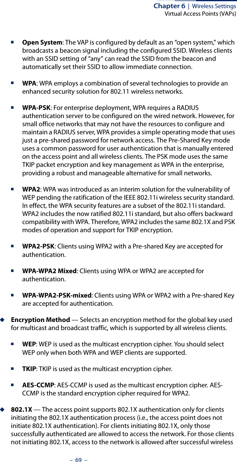 Chapter 6  |  Wireless SettingsVirtual Access Points (VAPs)–  69  –■Open System: The VAP is configured by default as an “open system,” which broadcasts a beacon signal including the configured SSID. Wireless clients with an SSID setting of “any” can read the SSID from the beacon and automatically set their SSID to allow immediate connection. ■WPA: WPA employs a combination of several technologies to provide an enhanced security solution for 802.11 wireless networks.■WPA-PSK: For enterprise deployment, WPA requires a RADIUS authentication server to be configured on the wired network. However, for small office networks that may not have the resources to configure and maintain a RADIUS server, WPA provides a simple operating mode that uses just a pre-shared password for network access. The Pre-Shared Key mode uses a common password for user authentication that is manually entered on the access point and all wireless clients. The PSK mode uses the same TKIP packet encryption and key management as WPA in the enterprise, providing a robust and manageable alternative for small networks.■WPA2: WPA was introduced as an interim solution for the vulnerability of WEP pending the ratification of the IEEE 802.11i wireless security standard. In effect, the WPA security features are a subset of the 802.11i standard. WPA2 includes the now ratified 802.11i standard, but also offers backward compatibility with WPA. Therefore, WPA2 includes the same 802.1X and PSK modes of operation and support for TKIP encryption. ■WPA2-PSK: Clients using WPA2 with a Pre-shared Key are accepted for authentication.■WPA-WPA2 Mixed: Clients using WPA or WPA2 are accepted for authentication.■WPA-WPA2-PSK-mixed: Clients using WPA or WPA2 with a Pre-shared Key are accepted for authentication.◆Encryption Method — Selects an encryption method for the global key used for multicast and broadcast traffic, which is supported by all wireless clients.■WEP: WEP is used as the multicast encryption cipher. You should select WEP only when both WPA and WEP clients are supported. ■TKIP: TKIP is used as the multicast encryption cipher.■AES-CCMP: AES-CCMP is used as the multicast encryption cipher. AES-CCMP is the standard encryption cipher required for WPA2.◆802.1X — The access point supports 802.1X authentication only for clients initiating the 802.1X authentication process (i.e., the access point does not initiate 802.1X authentication). For clients initiating 802.1X, only those successfully authenticated are allowed to access the network. For those clients not initiating 802.1X, access to the network is allowed after successful wireless 