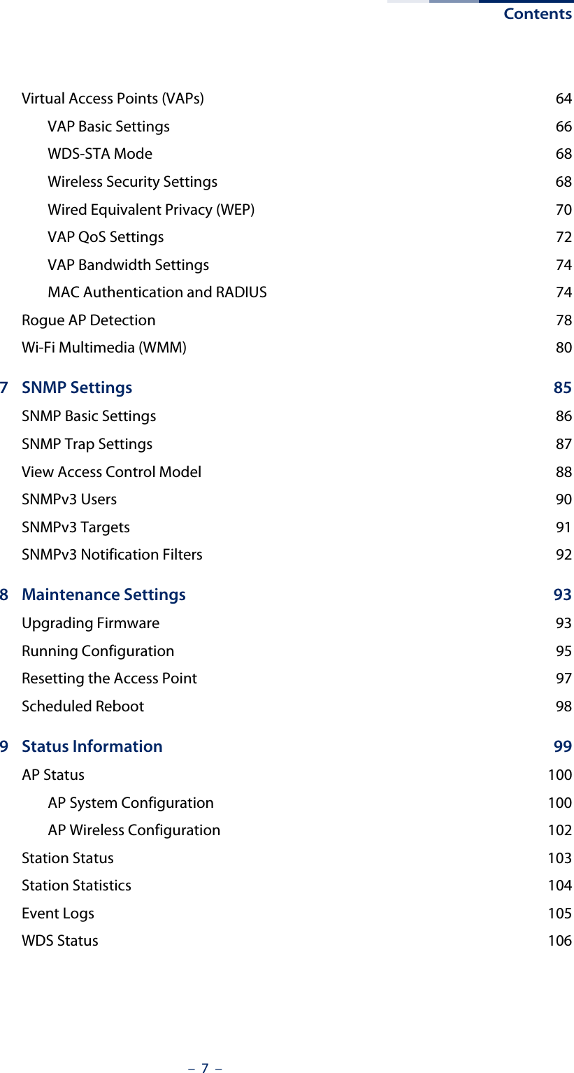 Contents–  7  –Virtual Access Points (VAPs)  64VAP Basic Settings  66WDS-STA Mode  68Wireless Security Settings  68Wired Equivalent Privacy (WEP)  70VAP QoS Settings  72VAP Bandwidth Settings  74MAC Authentication and RADIUS  74Rogue AP Detection  78Wi-Fi Multimedia (WMM)  807 SNMP Settings  85SNMP Basic Settings  86SNMP Trap Settings  87View Access Control Model  88SNMPv3 Users  90SNMPv3 Targets  91SNMPv3 Notification Filters  928 Maintenance Settings  93Upgrading Firmware  93Running Configuration  95Resetting the Access Point  97Scheduled Reboot  989 Status Information  99AP Status  100AP System Configuration  100AP Wireless Configuration  102Station Status  103Station Statistics  104Event Logs  105WDS Status  106
