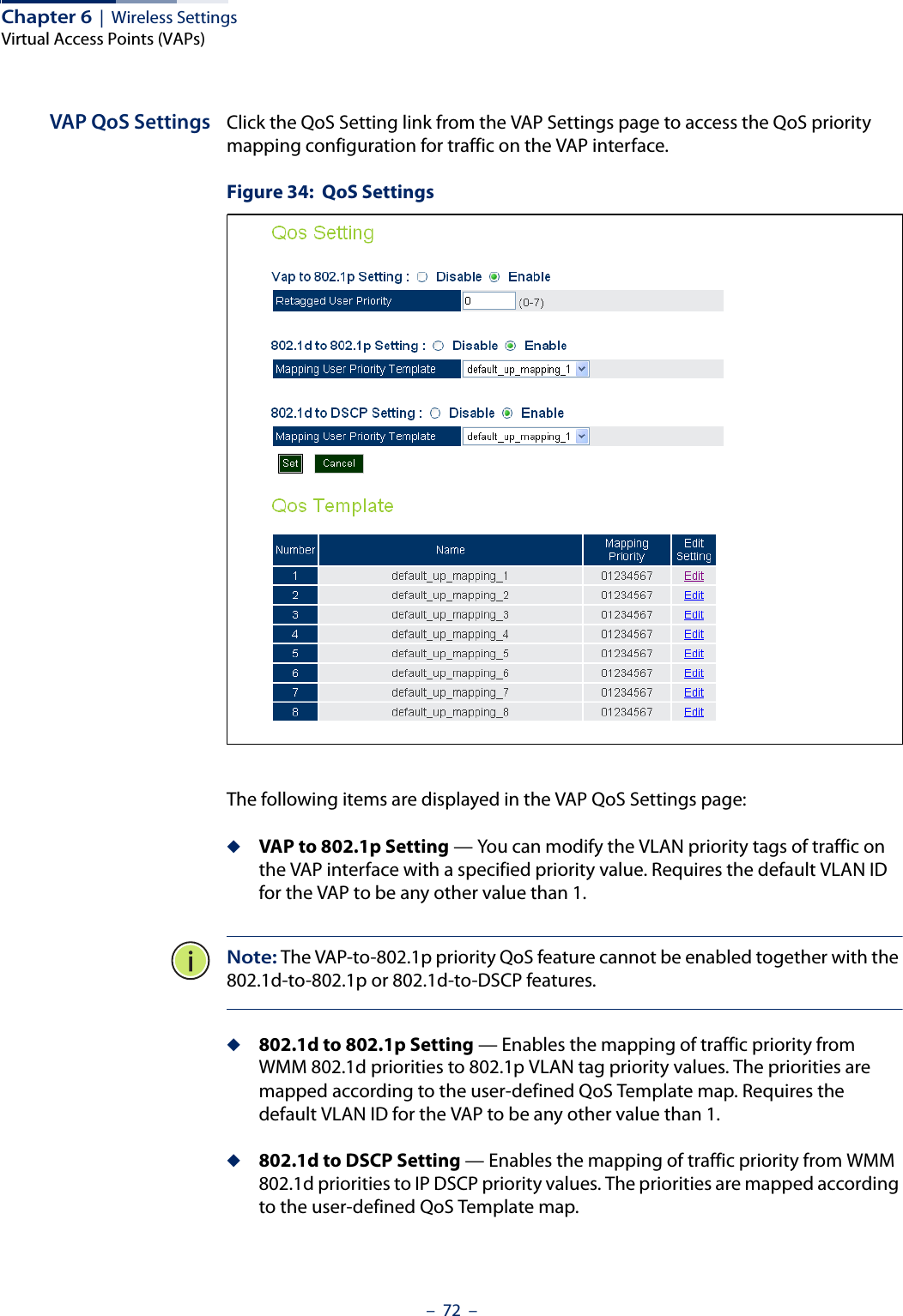 Chapter 6  |  Wireless SettingsVirtual Access Points (VAPs)–  72  –VAP QoS Settings Click the QoS Setting link from the VAP Settings page to access the QoS priority mapping configuration for traffic on the VAP interface.Figure 34:  QoS SettingsThe following items are displayed in the VAP QoS Settings page:◆VAP to 802.1p Setting — You can modify the VLAN priority tags of traffic on the VAP interface with a specified priority value. Requires the default VLAN ID for the VAP to be any other value than 1. Note: The VAP-to-802.1p priority QoS feature cannot be enabled together with the 802.1d-to-802.1p or 802.1d-to-DSCP features.◆802.1d to 802.1p Setting — Enables the mapping of traffic priority from WMM 802.1d priorities to 802.1p VLAN tag priority values. The priorities are mapped according to the user-defined QoS Template map. Requires the default VLAN ID for the VAP to be any other value than 1.◆802.1d to DSCP Setting — Enables the mapping of traffic priority from WMM 802.1d priorities to IP DSCP priority values. The priorities are mapped according to the user-defined QoS Template map. 