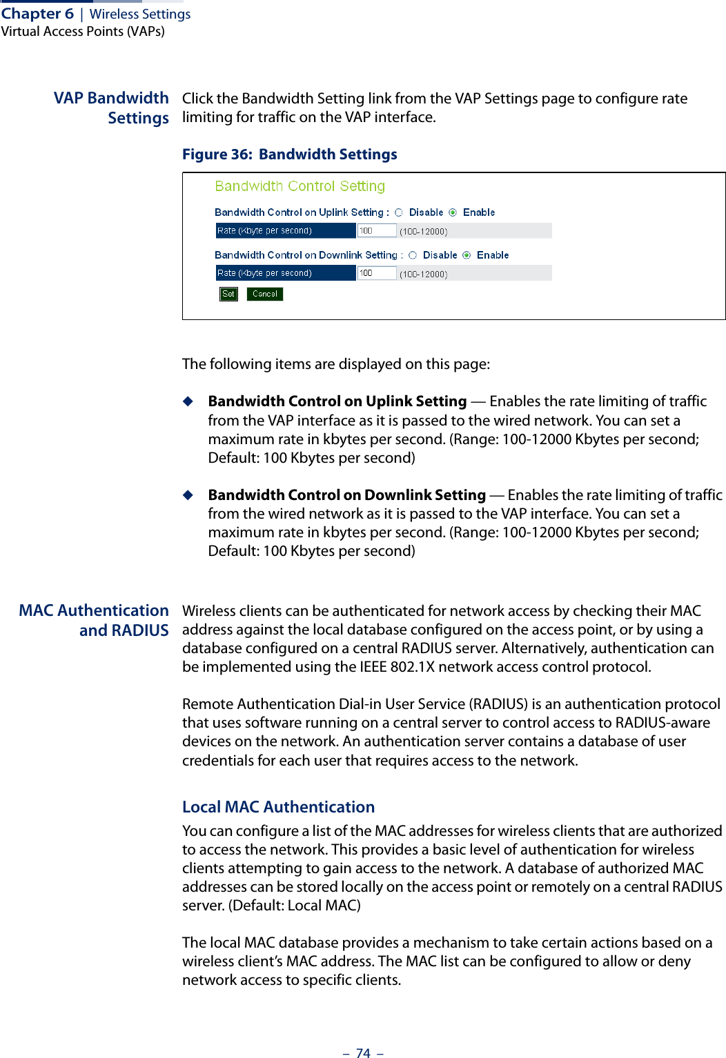 Chapter 6  |  Wireless SettingsVirtual Access Points (VAPs)–  74  –VAP BandwidthSettingsClick the Bandwidth Setting link from the VAP Settings page to configure rate limiting for traffic on the VAP interface.Figure 36:  Bandwidth SettingsThe following items are displayed on this page:◆Bandwidth Control on Uplink Setting — Enables the rate limiting of traffic from the VAP interface as it is passed to the wired network. You can set a maximum rate in kbytes per second. (Range: 100-12000 Kbytes per second; Default: 100 Kbytes per second)◆Bandwidth Control on Downlink Setting — Enables the rate limiting of traffic from the wired network as it is passed to the VAP interface. You can set a maximum rate in kbytes per second. (Range: 100-12000 Kbytes per second; Default: 100 Kbytes per second)MAC Authenticationand RADIUSWireless clients can be authenticated for network access by checking their MAC address against the local database configured on the access point, or by using a database configured on a central RADIUS server. Alternatively, authentication can be implemented using the IEEE 802.1X network access control protocol.Remote Authentication Dial-in User Service (RADIUS) is an authentication protocol that uses software running on a central server to control access to RADIUS-aware devices on the network. An authentication server contains a database of user credentials for each user that requires access to the network.Local MAC AuthenticationYou can configure a list of the MAC addresses for wireless clients that are authorized to access the network. This provides a basic level of authentication for wireless clients attempting to gain access to the network. A database of authorized MAC addresses can be stored locally on the access point or remotely on a central RADIUS server. (Default: Local MAC)The local MAC database provides a mechanism to take certain actions based on a wireless client’s MAC address. The MAC list can be configured to allow or deny network access to specific clients.
