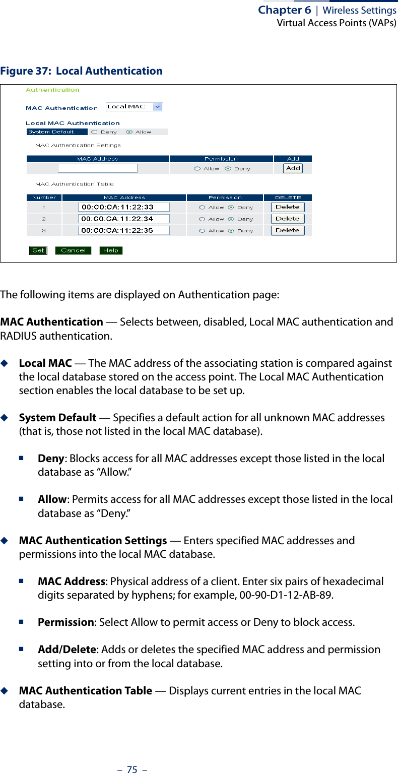 Chapter 6  |  Wireless SettingsVirtual Access Points (VAPs)–  75  –Figure 37:  Local AuthenticationThe following items are displayed on Authentication page:MAC Authentication — Selects between, disabled, Local MAC authentication and RADIUS authentication.◆Local MAC — The MAC address of the associating station is compared against the local database stored on the access point. The Local MAC Authentication section enables the local database to be set up.◆System Default — Specifies a default action for all unknown MAC addresses (that is, those not listed in the local MAC database).■Deny: Blocks access for all MAC addresses except those listed in the local database as “Allow.” ■Allow: Permits access for all MAC addresses except those listed in the local database as “Deny.”◆MAC Authentication Settings — Enters specified MAC addresses and permissions into the local MAC database.■MAC Address: Physical address of a client. Enter six pairs of hexadecimal digits separated by hyphens; for example, 00-90-D1-12-AB-89.■Permission: Select Allow to permit access or Deny to block access.■Add/Delete: Adds or deletes the specified MAC address and permission setting into or from the local database.◆MAC Authentication Table — Displays current entries in the local MAC database.