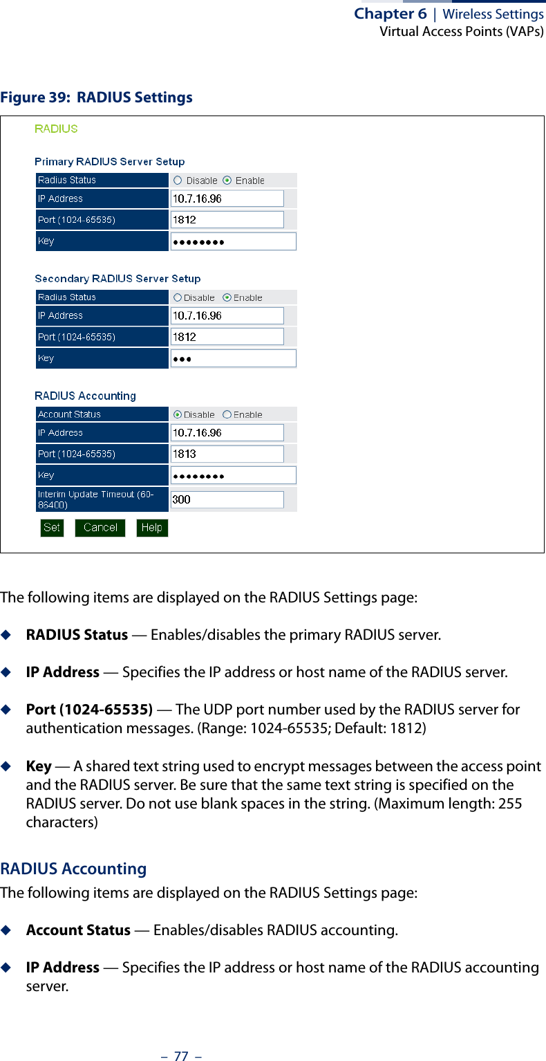 Chapter 6  |  Wireless SettingsVirtual Access Points (VAPs)–  77  –Figure 39:  RADIUS SettingsThe following items are displayed on the RADIUS Settings page:◆RADIUS Status — Enables/disables the primary RADIUS server.◆IP Address — Specifies the IP address or host name of the RADIUS server.◆Port (1024-65535) — The UDP port number used by the RADIUS server for authentication messages. (Range: 1024-65535; Default: 1812)◆Key — A shared text string used to encrypt messages between the access point and the RADIUS server. Be sure that the same text string is specified on the RADIUS server. Do not use blank spaces in the string. (Maximum length: 255 characters)RADIUS AccountingThe following items are displayed on the RADIUS Settings page:◆Account Status — Enables/disables RADIUS accounting.◆IP Address — Specifies the IP address or host name of the RADIUS accounting server.