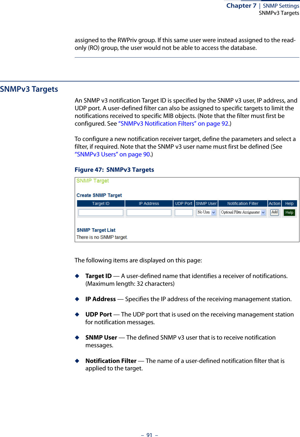Chapter 7  |  SNMP SettingsSNMPv3 Targets–  91  –assigned to the RWPriv group. If this same user were instead assigned to the read-only (RO) group, the user would not be able to access the database.SNMPv3 TargetsAn SNMP v3 notification Target ID is specified by the SNMP v3 user, IP address, and UDP port. A user-defined filter can also be assigned to specific targets to limit the notifications received to specific MIB objects. (Note that the filter must first be configured. See “SNMPv3 Notification Filters” on page 92.)To configure a new notification receiver target, define the parameters and select a filter, if required. Note that the SNMP v3 user name must first be defined (See “SNMPv3 Users” on page 90.)Figure 47:  SNMPv3 TargetsThe following items are displayed on this page:◆Target ID — A user-defined name that identifies a receiver of notifications. (Maximum length: 32 characters)◆IP Address — Specifies the IP address of the receiving management station.◆UDP Port — The UDP port that is used on the receiving management station for notification messages.◆SNMP User — The defined SNMP v3 user that is to receive notification messages.◆Notification Filter — The name of a user-defined notification filter that is applied to the target.