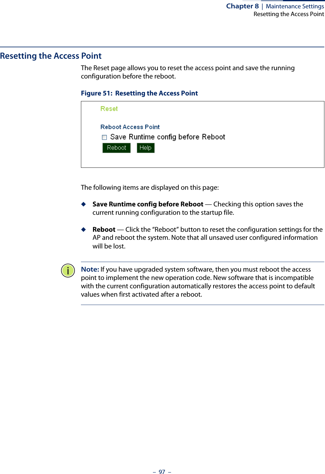 Chapter 8  |  Maintenance SettingsResetting the Access Point–  97  –Resetting the Access PointThe Reset page allows you to reset the access point and save the running configuration before the reboot.Figure 51:  Resetting the Access PointThe following items are displayed on this page:◆Save Runtime config before Reboot — Checking this option saves the current running configuration to the startup file.◆Reboot — Click the “Reboot” button to reset the configuration settings for the AP and reboot the system. Note that all unsaved user configured information will be lost. Note: If you have upgraded system software, then you must reboot the access point to implement the new operation code. New software that is incompatible with the current configuration automatically restores the access point to default values when first activated after a reboot.