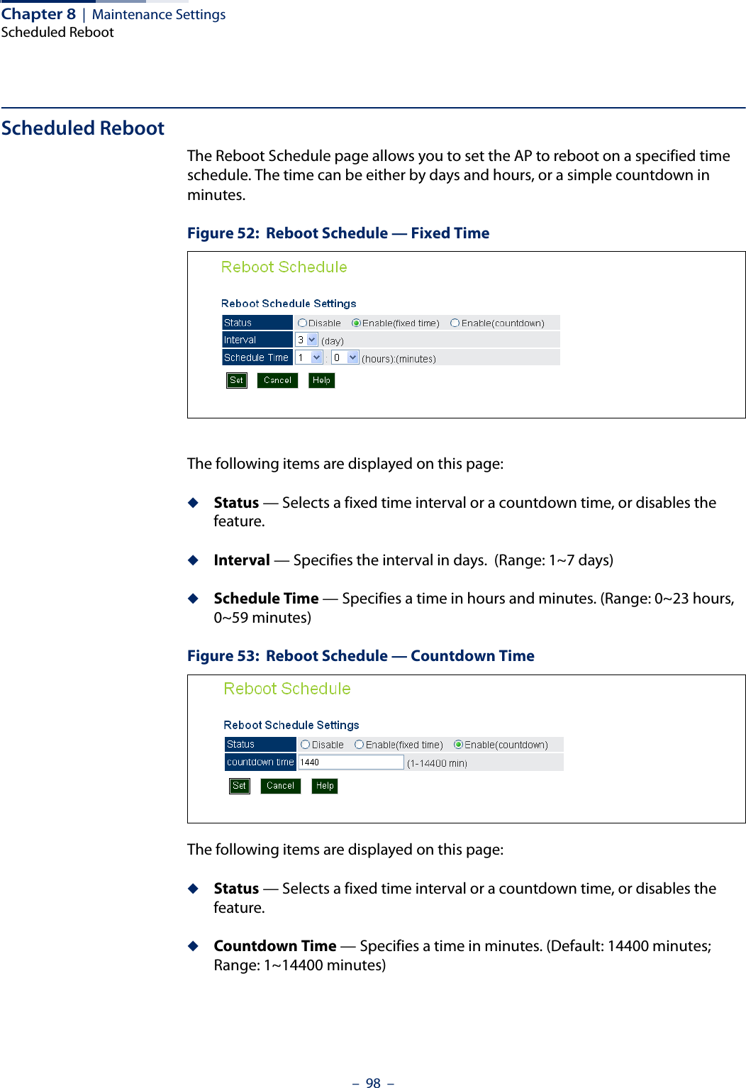 Chapter 8  |  Maintenance SettingsScheduled Reboot–  98  –Scheduled RebootThe Reboot Schedule page allows you to set the AP to reboot on a specified time schedule. The time can be either by days and hours, or a simple countdown in minutes.Figure 52:  Reboot Schedule — Fixed TimeThe following items are displayed on this page:◆Status — Selects a fixed time interval or a countdown time, or disables the feature.◆Interval — Specifies the interval in days.  (Range: 1~7 days)◆Schedule Time — Specifies a time in hours and minutes. (Range: 0~23 hours,  0~59 minutes)Figure 53:  Reboot Schedule — Countdown TimeThe following items are displayed on this page:◆Status — Selects a fixed time interval or a countdown time, or disables the feature.◆Countdown Time — Specifies a time in minutes. (Default: 14400 minutes; Range: 1~14400 minutes)