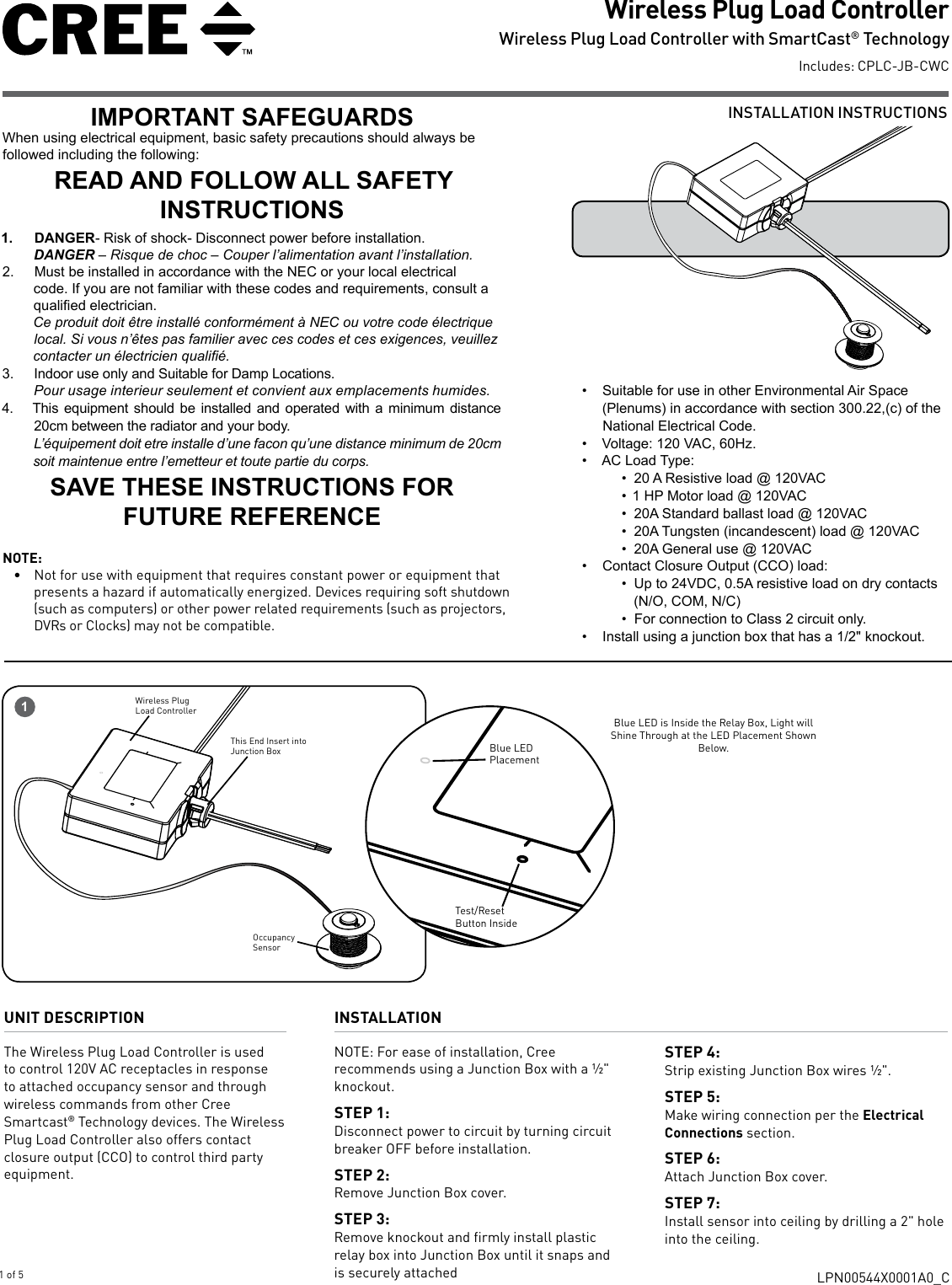 INSTALLATION INSTRUCTIONSWireless Plug Load Controller Wireless Plug Load Controller with SmartCast® TechnologyIncludes: CPLC-JB-CWCLPN00544X0001A0_C1 of 5UNIT DESCRIPTIONThe Wireless Plug Load Controller is used to control 120V AC receptacles in response to attached occupancy sensor and through wireless commands from other Cree Smartcast® Technology devices. The Wireless Plug Load Controller also offers contact closure output (CCO) to control third party equipment.INSTALLATIONNOTE: For ease of installation, Cree recommends using a Junction Box with a ½&quot; knockout. STEP 1: Disconnect power to circuit by turning circuit breaker OFF before installation. STEP 2: Remove Junction Box cover.STEP 3:Remove knockout and firmly install plastic relay box into Junction Box until it snaps and is securely attachedSTEP 4: Strip existing Junction Box wires ½&quot;. STEP 5: Make wiring connection per the Electrical Connections section. STEP 6: Attach Junction Box cover.STEP 7:Install sensor into ceiling by drilling a 2&quot; hole into the ceiling.1Blue LED is Inside the Relay Box, Light will Shine Through at the LED Placement Shown Below.Test/ResetButton InsideBlue LED  PlacementThis End Insert into Junction BoxOccupancy SensorWireless Plug Load ControllerIMPORTANT SAFEGUARDSWhen using electrical equipment, basic safety precautions should always be followed including the following:READ AND FOLLOW ALL SAFETY INSTRUCTIONS1.  DANGER- Risk of shock- Disconnect power before installation.DANGER – Risque de choc – Couper l’alimentation avant l’installation.2.  Must be installed in accordance with the NEC or your local electrical code. If you are not familiar with these codes and requirements, consult a qualied electrician. Ce produit doit être installé conformément à NEC ou votre code électrique local. Si vous n’êtes pas familier avec ces codes et ces exigences, veuillez contacter un électricien qualié.3.  Indoor use only and Suitable for Damp Locations. Pour usage interieur seulement et convient aux emplacements humides.4.  This equipment should be installed and operated with a minimum distance 20cm between the radiator and your body.L’équipement doit etre installe d’une facon qu’une distance minimum de 20cm soit maintenue entre l’emetteur et toute partie du corps.SAVE THESE INSTRUCTIONS FOR FUTURE REFERENCE•  Suitable for use in other Environmental Air Space (Plenums) in accordance with section 300.22,(c) of the National Electrical Code.•  Voltage: 120 VAC, 60Hz.•  AC Load Type: •  20 A Resistive load @ 120VAC•  1 HP Motor load @ 120VAC•  20A Standard ballast load @ 120VAC•  20A Tungsten (incandescent) load @ 120VAC •  20A General use @ 120VAC•  Contact Closure Output (CCO) load:•  Up to 24VDC, 0.5A resistive load on dry contacts (N/O, COM, N/C) •  For connection to Class 2 circuit only.•  Install using a junction box that has a 1/2&quot; knockout.NOTE:•  Not for use with equipment that requires constant power or equipment that presents a hazard if automatically energized. Devices requiring soft shutdown (such as computers) or other power related requirements (such as projectors, DVRs or Clocks) may not be compatible. 