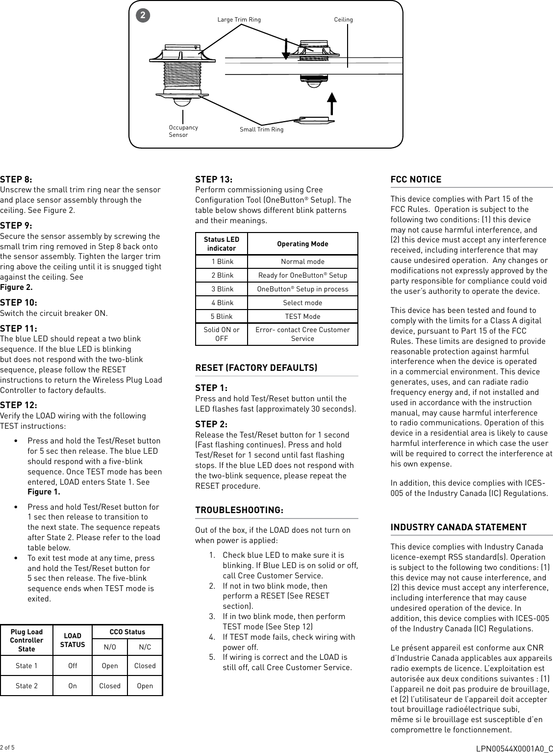 LPN00544X0001A0_C2 of 5STEP 8:Unscrew the small trim ring near the sensor and place sensor assembly through the ceiling. See Figure 2. STEP 9:Secure the sensor assembly by screwing the small trim ring removed in Step 8 back onto the sensor assembly. Tighten the larger trim ring above the ceiling until it is snugged tight against the ceiling. See  Figure 2. STEP 10: Switch the circuit breaker ON. STEP 11: The blue LED should repeat a two blink sequence. If the blue LED is blinking but does not respond with the two-blink sequence, please follow the RESET instructions to return the Wireless Plug Load Controller to factory defaults.STEP 12: Verify the LOAD wiring with the following TEST instructions:•  Press and hold the Test/Reset button for 5 sec then release. The blue LED should respond with a five-blink sequence. Once TEST mode has been entered, LOAD enters State 1. See Figure 1.•  Press and hold Test/Reset button for 1 sec then release to transition to the next state. The sequence repeats after State 2. Please refer to the load table below.  •  To exit test mode at any time, press and hold the Test/Reset button for 5 sec then release. The five-blink sequence ends when TEST mode is exited. Plug Load Controller StateLOAD STATUSCCO StatusN/O N/CState 1 Off Open ClosedState 2 On Closed Open   STEP 13: Perform commissioning using Cree Configuration Tool (OneButton® Setup). The table below shows different blink patterns and their meanings.Status LED indicator Operating Mode 1 Blink Normal mode 2 Blink Ready for OneButton® Setup 3 Blink OneButton® Setup in process 4 Blink Select mode5 Blink TEST ModeSolid ON or OFFError- contact Cree Customer ServiceRESET (FACTORY DEFAULTS)STEP 1: Press and hold Test/Reset button until the LED flashes fast (approximately 30 seconds).STEP 2: Release the Test/Reset button for 1 second (Fast flashing continues). Press and hold Test/Reset for 1 second until fast flashing stops. If the blue LED does not respond with the two-blink sequence, please repeat the RESET procedure.TROUBLESHOOTING: Out of the box, if the LOAD does not turn on when power is applied: 1.  Check blue LED to make sure it is blinking. If Blue LED is on solid or off, call Cree Customer Service.2.  If not in two blink mode, then perform a RESET (See RESET section).3.  If in two blink mode, then perform TEST mode (See Step 12)4.  If TEST mode fails, check wiring with power off.5.  If wiring is correct and the LOAD is still off, call Cree Customer Service.FCC NOTICEThis device complies with Part 15 of the FCC Rules.  Operation is subject to the following two conditions: (1) this device may not cause harmful interference, and (2) this device must accept any interference received, including interference that may cause undesired operation.  Any changes or modifications not expressly approved by the party responsible for compliance could void the user’s authority to operate the device.This device has been tested and found to comply with the limits for a Class A digital device, pursuant to Part 15 of the FCC Rules. These limits are designed to provide reasonable protection against harmful interference when the device is operated in a commercial environment. This device generates, uses, and can radiate radio frequency energy and, if not installed and used in accordance with the instruction manual, may cause harmful interference to radio communications. Operation of this device in a residential area is likely to cause harmful interference in which case the user will be required to correct the interference at his own expense.In addition, this device complies with ICES-005 of the Industry Canada (IC) Regulations.INDUSTRY CANADA STATEMENT This device complies with Industry Canada licence-exempt RSS standard(s). Operation is subject to the following two conditions: (1) this device may not cause interference, and (2) this device must accept any interference, including interference that may cause undesired operation of the device. In addition, this device complies with ICES-005 of the Industry Canada (IC) Regulations. Le présent appareil est conforme aux CNR d’Industrie Canada applicables aux appareils radio exempts de licence. L’exploitation est autorisée aux deux conditions suivantes : (1) l’appareil ne doit pas produire de brouillage, et (2) l’utilisateur de l’appareil doit accepter tout brouillage radioélectrique subi, même si le brouillage est susceptible d’en compromettre le fonctionnement.2Large Trim RingSmall Trim RingCeilingOccupancy Sensor