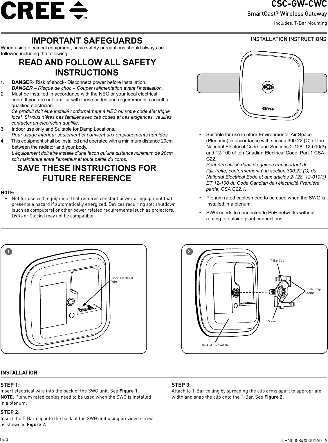 INSTALLATION INSTRUCTIONSCSC-GW-CWC SmartCast®  Wireless GatewayIncludes: T-Bar MountingLPN00584X0001A0_A1 of 21Insert Electrical WireIMPORTANT SAFEGUARDSWhen using electrical equipment, basic safety precautions should always be followed including the following:READ AND FOLLOW ALL SAFETY INSTRUCTIONS1.  DANGER- Risk of shock- Disconnect power before installation.DANGER – Risque de choc – Couper l’alimentation avant l’installation.2.  Must be installed in accordance with the NEC or your local electrical code. If you are not familiar with these codes and requirements, consult a qualied electrician. Ce produit doit être installé conformément à NEC ou votre code électrique local. Si vous n’êtes pas familier avec ces codes et ces exigences, veuillez contacter un électricien qualié.3.  Indoor use only and Suitable for Damp Locations. Pour usage interieur seulement et convient aux emplacements humides.4.  This equipment shall be installed and operated with a minimum distance 20cm between the radiator and your body.L’équipement doit etre installe d’une facon qu’une distance minimum de 20cm soit maintenue entre l’emetteur et toute partie du corps.SAVE THESE INSTRUCTIONS FOR FUTURE REFERENCE•  Suitable for use in other Environmental Air Space (Plenums) in accordance with section 300.22,(C) of the National Electrical Code, and Sections 2-128, 12-010(3) and 12-100 of teh Cnadian Electrical Code, Part 1 CSA C22.1Peut être utilisé dans de gaines transportant de l’air traité, conformément à la section 300.22,(C) du National Electrical Eode et aux articles 2-128, 12-010(3) ET 12-100 du Code Candian de l’électricité Premiére partie, CSA C22.1.•  Plenum rated cables need to be used when the SWG is installed in a plenum.•  SWG needs to connected to PoE networks without routing to outside plant connections.NOTE:•  Not for use with equipment that requires constant power or equipment that presents a hazard if automatically energized. Devices requiring soft shutdown (such as computers) or other power related requirements (such as projectors, DVRs or Clocks) may not be compatible. INSTALLATION STEP 1: Insert electrical wire into the back of the SWG unit. See Figure 1.NOTE: Plenum rated cables need to be used when the SWG is installed in a plenum.STEP 2: Insert the T-Bar clip into the back of the SWG unit using provided screw as shown in Figure 2.STEP 3: Attach to T-Bar ceiling by spreading the clip arms apart to appropriate width and snap the clip onto the T-Bar. See Figure 2.2T-Bar Clip ArmsT-Bar ClipScrewBack of the SWG Unit