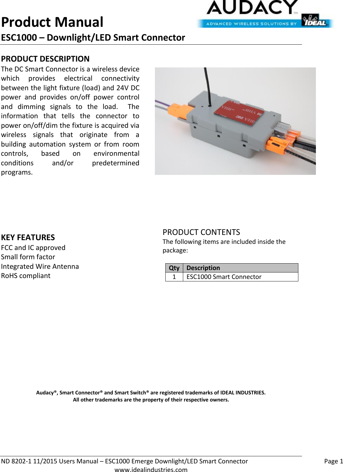 Product Manual ESC1000 – Downlight/LED Smart Connector  ND 8202-1 11/2015 Users Manual – ESC1000 Emerge Downlight/LED Smart Connector    Page 1  www.idealindustries.com PRODUCT DESCRIPTION The DC Smart Connector is a wireless device which  provides  electrical  connectivity between the light fixture (load) and 24V DC power  and  provides  on/off  power  control and  dimming  signals  to  the  load.    The information  that  tells  the  connector  to power on/off/dim the fixture is acquired via wireless  signals  that  originate  from  a building  automation  system  or  from  room controls,  based  on  environmental conditions  and/or  predetermined programs.        KEY FEATURES FCC and IC approved Small form factor  Integrated Wire Antenna RoHS compliant         PRODUCT CONTENTS The following items are included inside the package:  Qty Description 1 ESC1000 Smart Connector               Audacy®, Smart Connector® and Smart Switch® are registered trademarks of IDEAL INDUSTRIES. All other trademarks are the property of their respective owners.    