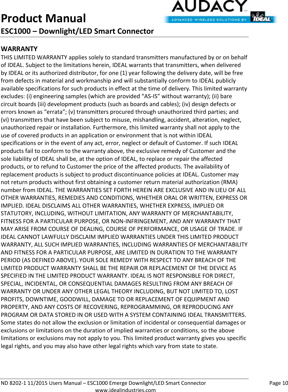 Product Manual ESC1000 – Downlight/LED Smart Connector  ND 8202-1 11/2015 Users Manual – ESC1000 Emerge Downlight/LED Smart Connector    Page 10  www.idealindustries.com WARRANTY THIS LIMITED WARRANTY applies solely to standard transmitters manufactured by or on behalf of IDEAL. Subject to the limitations herein, IDEAL warrants that transmitters, when delivered by IDEAL or its authorized distributor, for one (1) year following the delivery date, will be free from defects in material and workmanship and will substantially conform to IDEAL publicly available specifications for such products in effect at the time of delivery. This limited warranty excludes: (i) engineering samples (which are provided “AS-IS” without warranty); (ii) bare circuit boards (iii) development products (such as boards and cables); (iv) design defects or errors known as “errata”; (v) transmitters procured through unauthorized third parties; and (vi) transmitters that have been subject to misuse, mishandling, accident, alteration, neglect, unauthorized repair or installation. Furthermore, this limited warranty shall not apply to the use of covered products in an application or environment that is not within IDEAL specifications or in the event of any act, error, neglect or default of Customer. If such IDEAL products fail to conform to the warranty above, the exclusive remedy of Customer and the sole liability of IDEAL shall be, at the option of IDEAL, to replace or repair the affected products, or to refund to Customer the price of the affected products. The availability of replacement products is subject to product discontinuance policies at IDEAL. Customer may not return products without first obtaining a customer return material authorization (RMA) number from IDEAL. THE WARRANTIES SET FORTH HEREIN ARE EXCLUSIVE AND IN LIEU OF ALL OTHER WARRANTIES, REMEDIES AND CONDITIONS, WHETHER ORAL OR WRITTEN, EXPRESS OR IMPLIED. IDEAL DISCLAIMS ALL OTHER WARRANTIES, WHETHER EXPRESS, IMPLIED OR STATUTORY, INCLUDING, WITHOUT LIMITATION, ANY WARRANTY OF MERCHANTABILITY, FITNESS FOR A PARTICULAR PURPOSE, OR NON-INFRINGEMENT, AND ANY WARRANTY THAT MAY ARISE FROM COURSE OF DEALING, COURSE OF PERFORMANCE, OR USAGE OF TRADE. IF IDEAL CANNOT LAWFULLY DISCLAIM IMPLIED WARRANTIES UNDER THIS LIMITED PRODUCT WARRANTY, ALL SUCH IMPLIED WARRANTIES, INCLUDING WARRANTIES OF MERCHANTABILITY AND FITNESS FOR A PARTICULAR PURPOSE, ARE LIMITED IN DURATION TO THE WARRANTY PERIOD (AS DEFINED ABOVE). YOUR SOLE REMEDY WITH RESPECT TO ANY BREACH OF THE LIMITED PRODUCT WARRANTY SHALL BE THE REPAIR OR REPLACEMENT OF THE DEVICE AS SPECIFIED IN THE LIMITED PRODUCT WARRANTY. IDEAL IS NOT RESPONSIBLE FOR DIRECT, SPECIAL, INCIDENTAL, OR CONSEQUENTIAL DAMAGES RESULTING FROM ANY BREACH OF WARRANTY OR UNDER ANY OTHER LEGAL THEORY INCLUDING, BUT NOT LIMITED TO, LOST PROFITS, DOWNTIME, GOODWILL, DAMAGE TO OR REPLACEMENT OF EQUIPMENT AND PROPERTY, AND ANY COSTS OF RECOVERING, REPROGRAMMING, OR REPRODUCING ANY PROGRAM OR DATA STORED IN OR USED WITH A SYSTEM CONTAINING IDEAL TRANSMITTERS. Some states do not allow the exclusion or limitation of incidental or consequential damages or exclusions or limitations on the duration of implied warranties or conditions, so the above limitations or exclusions may not apply to you. This limited product warranty gives you specific legal rights, and you may also have other legal rights which vary from state to state.  