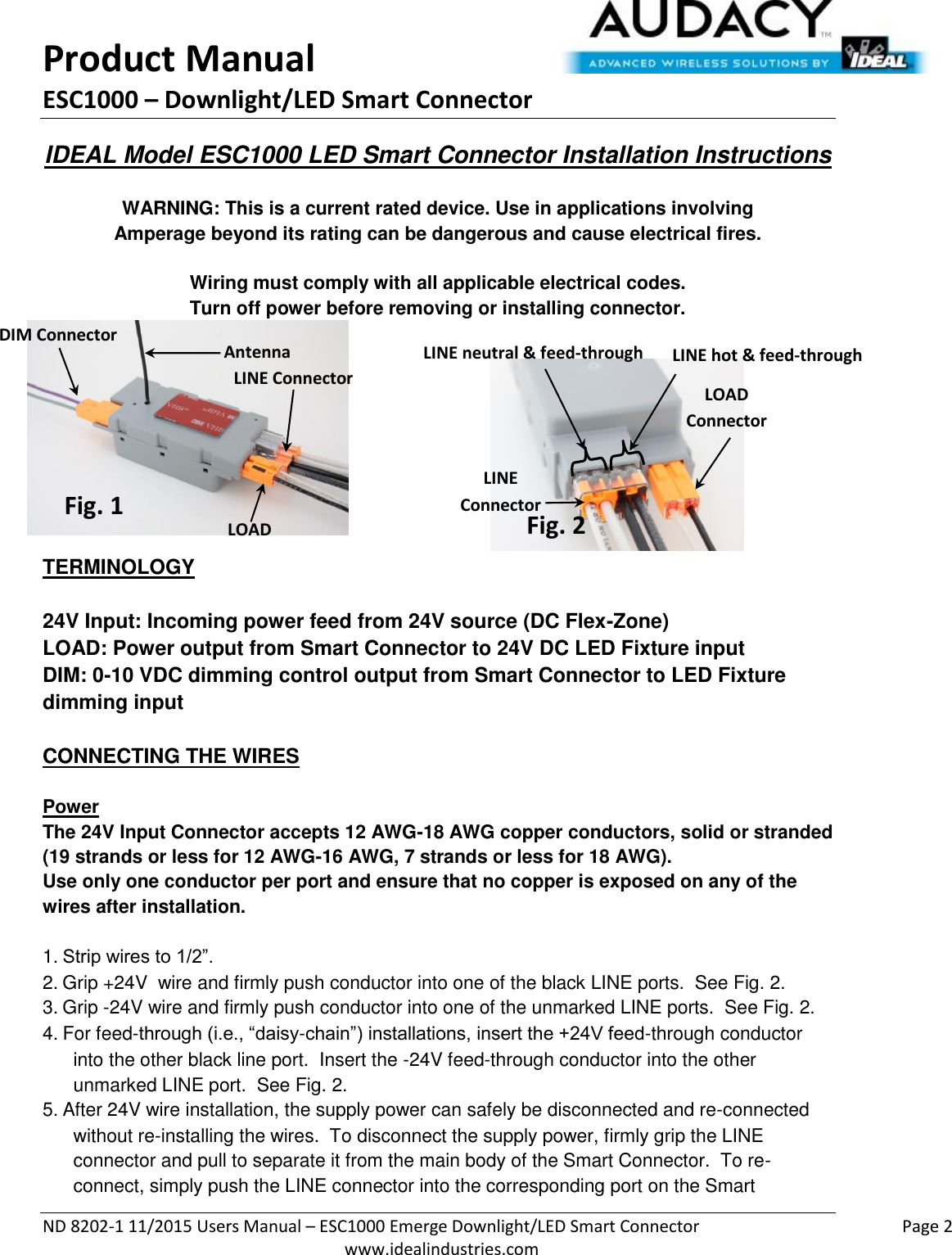 Product Manual ESC1000 – Downlight/LED Smart Connector  ND 8202-1 11/2015 Users Manual – ESC1000 Emerge Downlight/LED Smart Connector    Page 2  www.idealindustries.com IDEAL Model ESC1000 LED Smart Connector Installation Instructions   WARNING: This is a current rated device. Use in applications involving Amperage beyond its rating can be dangerous and cause electrical fires.  Wiring must comply with all applicable electrical codes. Turn off power before removing or installing connector.         TERMINOLOGY   24V Input: Incoming power feed from 24V source (DC Flex-Zone) LOAD: Power output from Smart Connector to 24V DC LED Fixture input DIM: 0-10 VDC dimming control output from Smart Connector to LED Fixture dimming input   CONNECTING THE WIRES   Power The 24V Input Connector accepts 12 AWG-18 AWG copper conductors, solid or stranded (19 strands or less for 12 AWG-16 AWG, 7 strands or less for 18 AWG). Use only one conductor per port and ensure that no copper is exposed on any of the wires after installation.  1. Strip wires to 1/2”. 2. Grip +24V  wire and firmly push conductor into one of the black LINE ports.  See Fig. 2. 3. Grip -24V wire and firmly push conductor into one of the unmarked LINE ports.  See Fig. 2. 4. For feed-through (i.e., “daisy-chain”) installations, insert the +24V feed-through conductor into the other black line port.  Insert the -24V feed-through conductor into the other unmarked LINE port.  See Fig. 2. 5. After 24V wire installation, the supply power can safely be disconnected and re-connected without re-installing the wires.  To disconnect the supply power, firmly grip the LINE connector and pull to separate it from the main body of the Smart Connector.  To re-connect, simply push the LINE connector into the corresponding port on the Smart DIM Connector Antenna LINE Connector LOAD Connector Fig. 1 Fig. 2 LINE  Connector LOAD  Connector LINE neutral &amp; feed-through LINE hot &amp; feed-through 