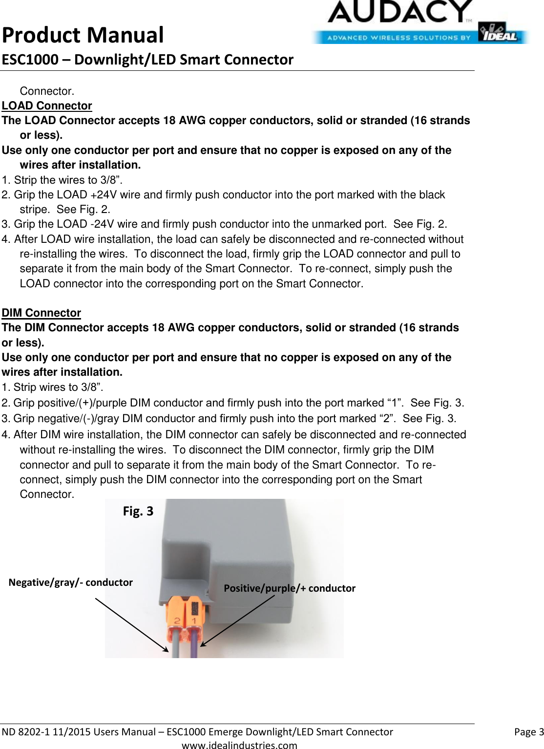 Product Manual ESC1000 – Downlight/LED Smart Connector  ND 8202-1 11/2015 Users Manual – ESC1000 Emerge Downlight/LED Smart Connector    Page 3  www.idealindustries.com Connector. LOAD Connector The LOAD Connector accepts 18 AWG copper conductors, solid or stranded (16 strands or less). Use only one conductor per port and ensure that no copper is exposed on any of the wires after installation. 1. Strip the wires to 3/8”. 2. Grip the LOAD +24V wire and firmly push conductor into the port marked with the black stripe.  See Fig. 2. 3. Grip the LOAD -24V wire and firmly push conductor into the unmarked port.  See Fig. 2. 4. After LOAD wire installation, the load can safely be disconnected and re-connected without re-installing the wires.  To disconnect the load, firmly grip the LOAD connector and pull to separate it from the main body of the Smart Connector.  To re-connect, simply push the LOAD connector into the corresponding port on the Smart Connector.  DIM Connector The DIM Connector accepts 18 AWG copper conductors, solid or stranded (16 strands or less). Use only one conductor per port and ensure that no copper is exposed on any of the wires after installation. 1. Strip wires to 3/8”. 2. Grip positive/(+)/purple DIM conductor and firmly push into the port marked “1”.  See Fig. 3. 3. Grip negative/(-)/gray DIM conductor and firmly push into the port marked “2”.  See Fig. 3. 4. After DIM wire installation, the DIM connector can safely be disconnected and re-connected without re-installing the wires.  To disconnect the DIM connector, firmly grip the DIM connector and pull to separate it from the main body of the Smart Connector.  To re-connect, simply push the DIM connector into the corresponding port on the Smart    Connector.           Positive/purple/+ conductor Negative/gray/- conductor Fig. 3 