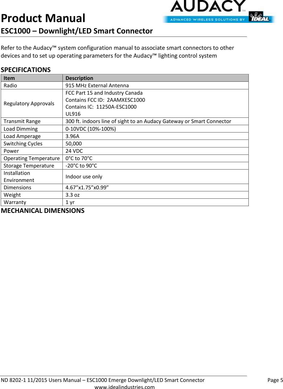 Product Manual ESC1000 – Downlight/LED Smart Connector  ND 8202-1 11/2015 Users Manual – ESC1000 Emerge Downlight/LED Smart Connector    Page 5  www.idealindustries.com Refer to the Audacy™ system configuration manual to associate smart connectors to other devices and to set up operating parameters for the Audacy™ lighting control system  SPECIFICATIONS Item Description Radio 915 MHz External Antenna Regulatory Approvals FCC Part 15 and Industry Canada Contains FCC ID:  2AAMXESC1000 Contains IC:  11250A-ESC1000 UL916 Transmit Range 300 ft. indoors line of sight to an Audacy Gateway or Smart Connector Load Dimming 0-10VDC (10%-100%) Load Amperage 3.96A Switching Cycles 50,000  Power 24 VDC Operating Temperature 0°C to 70°C Storage Temperature -20°C to 90°C Installation Environment Indoor use only Dimensions 4.67”x1.75”x0.99” Weight 3.3 oz Warranty 1 yr MECHANICAL DIMENSIONS 