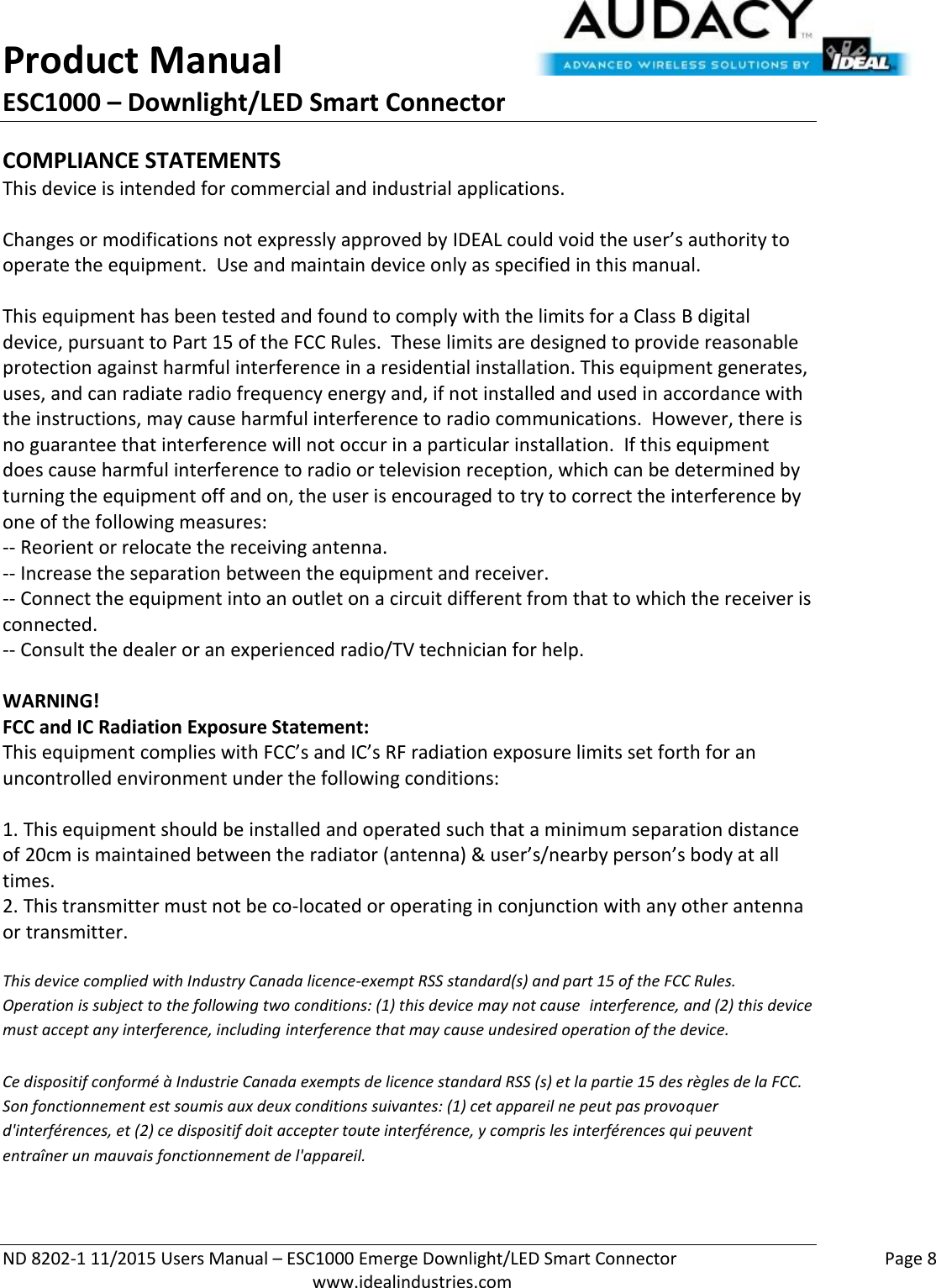 Product Manual ESC1000 – Downlight/LED Smart Connector  ND 8202-1 11/2015 Users Manual – ESC1000 Emerge Downlight/LED Smart Connector    Page 8  www.idealindustries.com COMPLIANCE STATEMENTS This device is intended for commercial and industrial applications.  Changes or modifications not expressly approved by IDEAL could void the user’s authority to operate the equipment.  Use and maintain device only as specified in this manual.    This equipment has been tested and found to comply with the limits for a Class B digital device, pursuant to Part 15 of the FCC Rules.  These limits are designed to provide reasonable protection against harmful interference in a residential installation. This equipment generates, uses, and can radiate radio frequency energy and, if not installed and used in accordance with the instructions, may cause harmful interference to radio communications.  However, there is no guarantee that interference will not occur in a particular installation.  If this equipment does cause harmful interference to radio or television reception, which can be determined by turning the equipment off and on, the user is encouraged to try to correct the interference by one of the following measures: -- Reorient or relocate the receiving antenna. -- Increase the separation between the equipment and receiver. -- Connect the equipment into an outlet on a circuit different from that to which the receiver is connected. -- Consult the dealer or an experienced radio/TV technician for help.  WARNING! FCC and IC Radiation Exposure Statement: This equipment complies with FCC’s and IC’s RF radiation exposure limits set forth for an uncontrolled environment under the following conditions:                  1. This equipment should be installed and operated such that a minimum separation distance of 20cm is maintained between the radiator (antenna) &amp; user’s/nearby person’s body at all times. 2. This transmitter must not be co-located or operating in conjunction with any other antenna or transmitter.  This device complied with Industry Canada licence-exempt RSS standard(s) and part 15 of the FCC Rules.  Operation is subject to the following two conditions: (1) this device may not cause  interference, and (2) this device must accept any interference, including interference that may cause undesired operation of the device.     Ce dispositif conformé à Industrie Canada exempts de licence standard RSS (s) et la partie 15 des règles de la FCC. Son fonctionnement est soumis aux deux conditions suivantes: (1) cet appareil ne peut pas provoquer d&apos;interférences, et (2) ce dispositif doit accepter toute interférence, y compris les interférences qui peuvent entraîner un mauvais fonctionnement de l&apos;appareil.   
