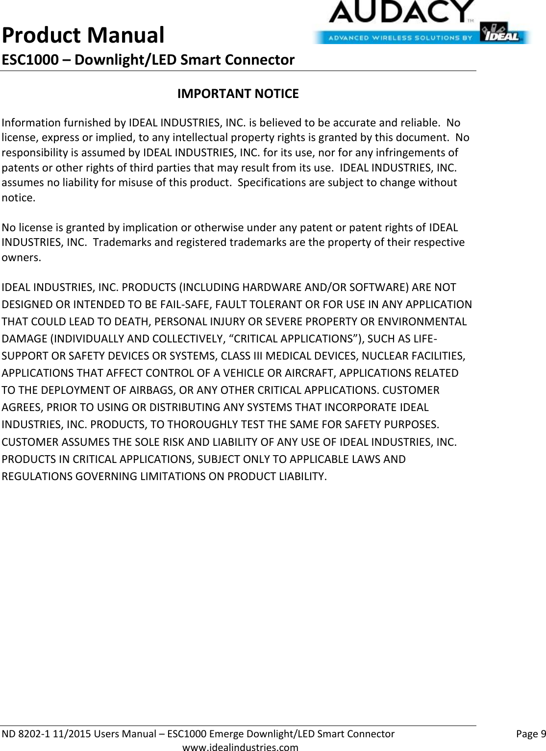 Product Manual ESC1000 – Downlight/LED Smart Connector  ND 8202-1 11/2015 Users Manual – ESC1000 Emerge Downlight/LED Smart Connector    Page 9  www.idealindustries.com IMPORTANT NOTICE Information furnished by IDEAL INDUSTRIES, INC. is believed to be accurate and reliable.  No license, express or implied, to any intellectual property rights is granted by this document.  No responsibility is assumed by IDEAL INDUSTRIES, INC. for its use, nor for any infringements of patents or other rights of third parties that may result from its use.  IDEAL INDUSTRIES, INC. assumes no liability for misuse of this product.  Specifications are subject to change without notice.    No license is granted by implication or otherwise under any patent or patent rights of IDEAL INDUSTRIES, INC.  Trademarks and registered trademarks are the property of their respective owners.  IDEAL INDUSTRIES, INC. PRODUCTS (INCLUDING HARDWARE AND/OR SOFTWARE) ARE NOT DESIGNED OR INTENDED TO BE FAIL-SAFE, FAULT TOLERANT OR FOR USE IN ANY APPLICATION THAT COULD LEAD TO DEATH, PERSONAL INJURY OR SEVERE PROPERTY OR ENVIRONMENTAL DAMAGE (INDIVIDUALLY AND COLLECTIVELY, “CRITICAL APPLICATIONS”), SUCH AS LIFE-SUPPORT OR SAFETY DEVICES OR SYSTEMS, CLASS III MEDICAL DEVICES, NUCLEAR FACILITIES, APPLICATIONS THAT AFFECT CONTROL OF A VEHICLE OR AIRCRAFT, APPLICATIONS RELATED TO THE DEPLOYMENT OF AIRBAGS, OR ANY OTHER CRITICAL APPLICATIONS. CUSTOMER AGREES, PRIOR TO USING OR DISTRIBUTING ANY SYSTEMS THAT INCORPORATE IDEAL INDUSTRIES, INC. PRODUCTS, TO THOROUGHLY TEST THE SAME FOR SAFETY PURPOSES. CUSTOMER ASSUMES THE SOLE RISK AND LIABILITY OF ANY USE OF IDEAL INDUSTRIES, INC. PRODUCTS IN CRITICAL APPLICATIONS, SUBJECT ONLY TO APPLICABLE LAWS AND REGULATIONS GOVERNING LIMITATIONS ON PRODUCT LIABILITY.       