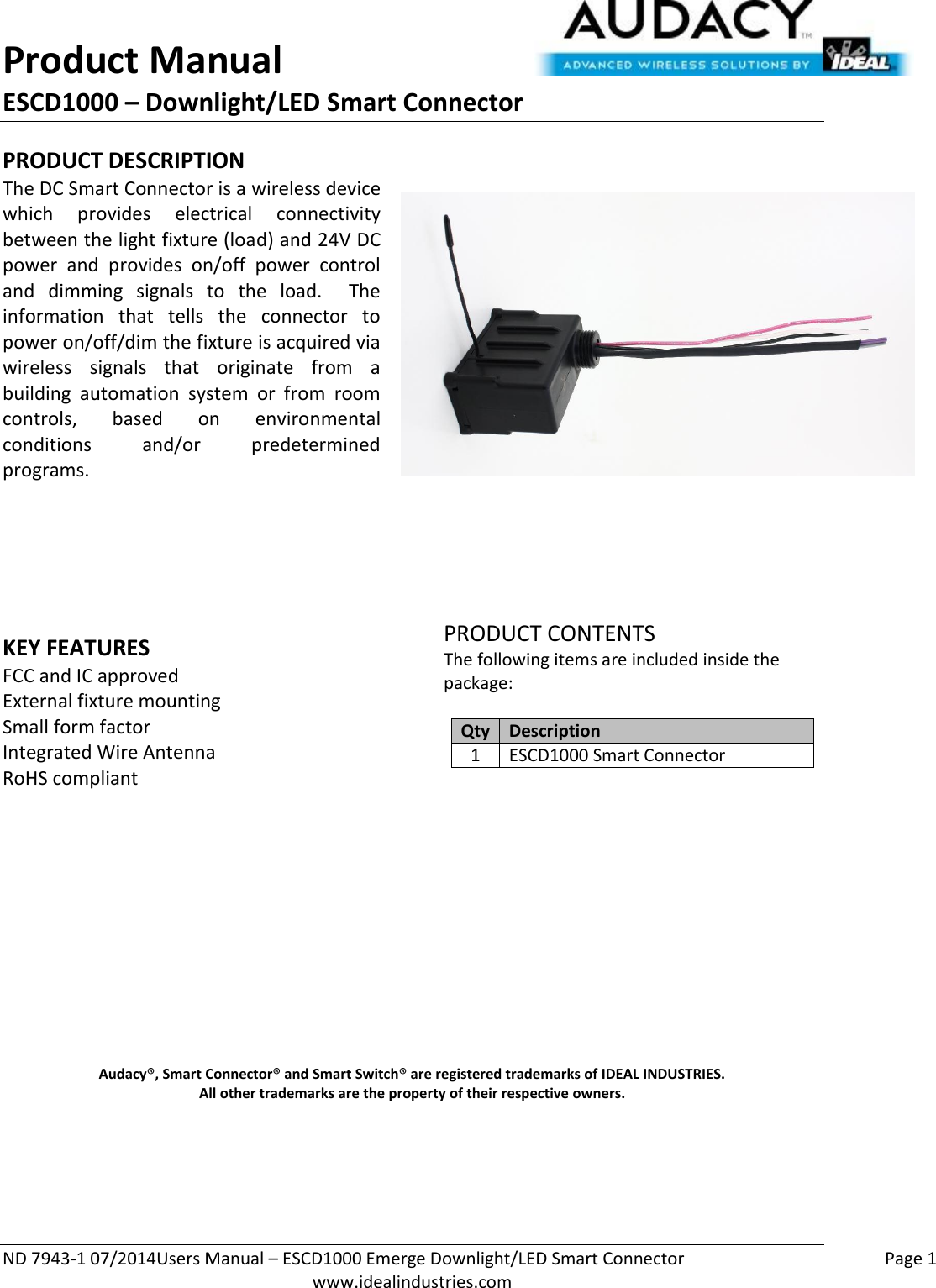 Product Manual ESCD1000 – Downlight/LED Smart Connector  ND 7943-1 07/2014Users Manual – ESCD1000 Emerge Downlight/LED Smart Connector    Page 1  www.idealindustries.com PRODUCT DESCRIPTION The DC Smart Connector is a wireless device which  provides  electrical  connectivity between the light fixture (load) and 24V DC power  and  provides  on/off  power  control and  dimming  signals  to  the  load.    The information  that  tells  the  connector  to power on/off/dim the fixture is acquired via wireless  signals  that  originate  from  a building  automation  system  or  from  room controls,  based  on  environmental conditions  and/or  predetermined programs.        KEY FEATURES FCC and IC approved External fixture mounting Small form factor  Integrated Wire Antenna RoHS compliant         PRODUCT CONTENTS The following items are included inside the package:  Qty Description 1 ESCD1000 Smart Connector               Audacy®, Smart Connector® and Smart Switch® are registered trademarks of IDEAL INDUSTRIES. All other trademarks are the property of their respective owners.    