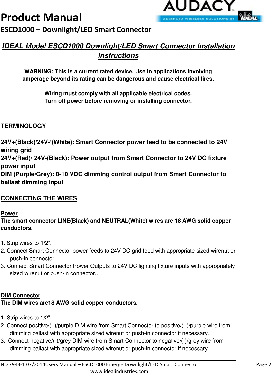 Product Manual ESCD1000 – Downlight/LED Smart Connector  ND 7943-1 07/2014Users Manual – ESCD1000 Emerge Downlight/LED Smart Connector    Page 2  www.idealindustries.com IDEAL Model ESCD1000 Downlight/LED Smart Connector Installation Instructions   WARNING: This is a current rated device. Use in applications involving amperage beyond its rating can be dangerous and cause electrical fires.  Wiring must comply with all applicable electrical codes. Turn off power before removing or installing connector.   TERMINOLOGY   24V+(Black)/24V-‘(White): Smart Connector power feed to be connected to 24V wiring grid 24V+(Red)/ 24V-(Black): Power output from Smart Connector to 24V DC fixture power input DIM (Purple/Grey): 0-10 VDC dimming control output from Smart Connector to ballast dimming input   CONNECTING THE WIRES   Power The smart connector LINE(Black) and NEUTRAL(White) wires are 18 AWG solid copper conductors.  1. Strip wires to 1/2”. 2. Connect Smart Connector power feeds to 24V DC grid feed with appropriate sized wirenut or push-in connector. 3. Connect Smart Connector Power Outputs to 24V DC lighting fixture inputs with appropriately sized wirenut or push-in connector..   DIM Connector The DIM wires are18 AWG solid copper conductors.   1. Strip wires to 1/2”. 2. Connect positive/(+)/purple DIM wire from Smart Connector to positive/(+)/purple wire from dimming ballast with appropriate sized wirenut or push-in connector if necessary. 3.  Connect negative/(-)/grey DIM wire from Smart Connector to negative/(-)/grey wire from dimming ballast with appropriate sized wirenut or push-in connector if necessary.   