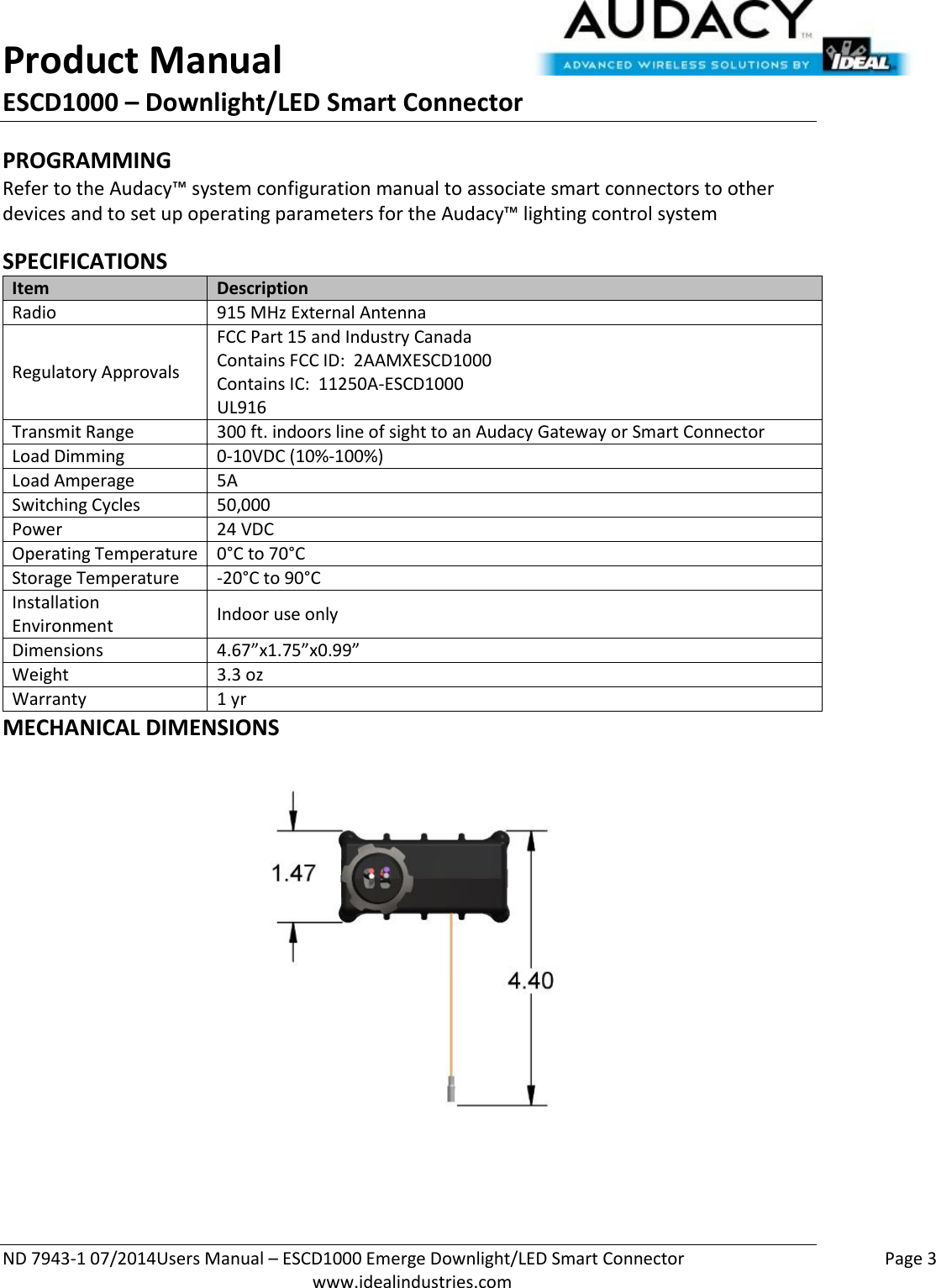 Product Manual ESCD1000 – Downlight/LED Smart Connector  ND 7943-1 07/2014Users Manual – ESCD1000 Emerge Downlight/LED Smart Connector    Page 3  www.idealindustries.com PROGRAMMING  Refer to the Audacy™ system configuration manual to associate smart connectors to other devices and to set up operating parameters for the Audacy™ lighting control system  SPECIFICATIONS Item Description Radio 915 MHz External Antenna Regulatory Approvals FCC Part 15 and Industry Canada Contains FCC ID:  2AAMXESCD1000 Contains IC:  11250A-ESCD1000 UL916 Transmit Range 300 ft. indoors line of sight to an Audacy Gateway or Smart Connector Load Dimming 0-10VDC (10%-100%) Load Amperage 5A Switching Cycles 50,000  Power 24 VDC Operating Temperature 0°C to 70°C Storage Temperature -20°C to 90°C Installation Environment Indoor use only Dimensions 4.67”x1.75”x0.99” Weight 3.3 oz Warranty 1 yr MECHANICAL DIMENSIONS   