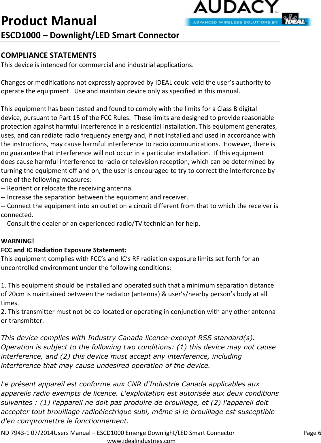 Product Manual ESCD1000 – Downlight/LED Smart Connector  ND 7943-1 07/2014Users Manual – ESCD1000 Emerge Downlight/LED Smart Connector    Page 6  www.idealindustries.com COMPLIANCE STATEMENTS This device is intended for commercial and industrial applications.  Changes or modifications not expressly approved by IDEAL could void the user’s authority to operate the equipment.  Use and maintain device only as specified in this manual.    This equipment has been tested and found to comply with the limits for a Class B digital device, pursuant to Part 15 of the FCC Rules.  These limits are designed to provide reasonable protection against harmful interference in a residential installation. This equipment generates, uses, and can radiate radio frequency energy and, if not installed and used in accordance with the instructions, may cause harmful interference to radio communications.  However, there is no guarantee that interference will not occur in a particular installation.  If this equipment does cause harmful interference to radio or television reception, which can be determined by turning the equipment off and on, the user is encouraged to try to correct the interference by one of the following measures: -- Reorient or relocate the receiving antenna. -- Increase the separation between the equipment and receiver. -- Connect the equipment into an outlet on a circuit different from that to which the receiver is connected. -- Consult the dealer or an experienced radio/TV technician for help.  WARNING! FCC and IC Radiation Exposure Statement: This equipment complies with FCC’s and IC’s RF radiation exposure limits set forth for an uncontrolled environment under the following conditions:                  1. This equipment should be installed and operated such that a minimum separation distance of 20cm is maintained between the radiator (antenna) &amp; user’s/nearby person’s body at all times. 2. This transmitter must not be co-located or operating in conjunction with any other antenna or transmitter.  This device complies with Industry Canada licence-exempt RSS standard(s). Operation is subject to the following two conditions: (1) this device may not cause interference, and (2) this device must accept any interference, including interference that may cause undesired operation of the device.     Le présent appareil est conforme aux CNR d&apos;Industrie Canada applicables aux appareils radio exempts de licence. L&apos;exploitation est autorisée aux deux conditions suivantes : (1) l&apos;appareil ne doit pas produire de brouillage, et (2) l&apos;appareil doit accepter tout brouillage radioélectrique subi, même si le brouillage est susceptible d&apos;en compromettre le fonctionnement.    