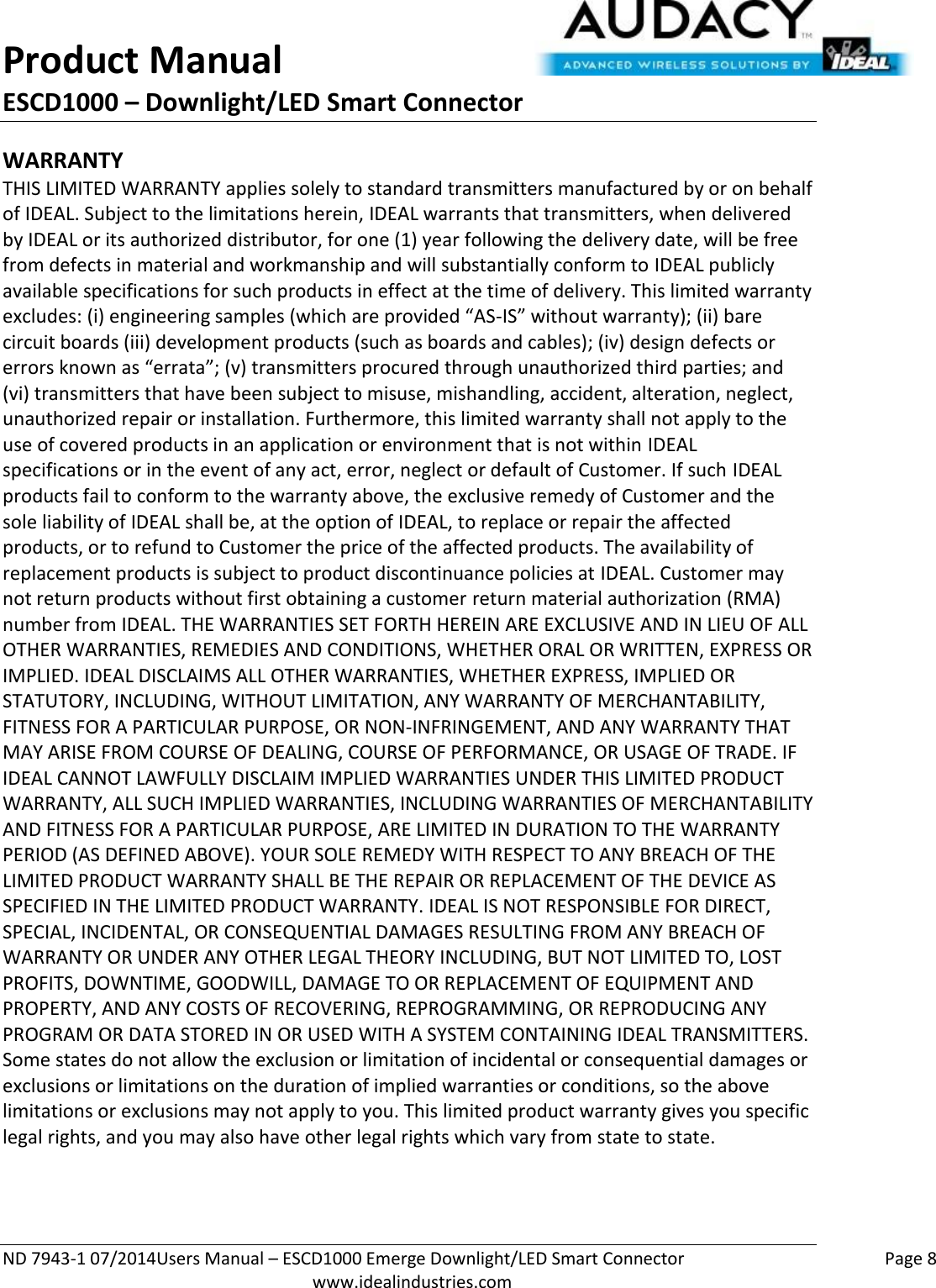 Product Manual ESCD1000 – Downlight/LED Smart Connector  ND 7943-1 07/2014Users Manual – ESCD1000 Emerge Downlight/LED Smart Connector    Page 8  www.idealindustries.com WARRANTY THIS LIMITED WARRANTY applies solely to standard transmitters manufactured by or on behalf of IDEAL. Subject to the limitations herein, IDEAL warrants that transmitters, when delivered by IDEAL or its authorized distributor, for one (1) year following the delivery date, will be free from defects in material and workmanship and will substantially conform to IDEAL publicly available specifications for such products in effect at the time of delivery. This limited warranty excludes: (i) engineering samples (which are provided “AS-IS” without warranty); (ii) bare circuit boards (iii) development products (such as boards and cables); (iv) design defects or errors known as “errata”; (v) transmitters procured through unauthorized third parties; and (vi) transmitters that have been subject to misuse, mishandling, accident, alteration, neglect, unauthorized repair or installation. Furthermore, this limited warranty shall not apply to the use of covered products in an application or environment that is not within IDEAL specifications or in the event of any act, error, neglect or default of Customer. If such IDEAL products fail to conform to the warranty above, the exclusive remedy of Customer and the sole liability of IDEAL shall be, at the option of IDEAL, to replace or repair the affected products, or to refund to Customer the price of the affected products. The availability of replacement products is subject to product discontinuance policies at IDEAL. Customer may not return products without first obtaining a customer return material authorization (RMA) number from IDEAL. THE WARRANTIES SET FORTH HEREIN ARE EXCLUSIVE AND IN LIEU OF ALL OTHER WARRANTIES, REMEDIES AND CONDITIONS, WHETHER ORAL OR WRITTEN, EXPRESS OR IMPLIED. IDEAL DISCLAIMS ALL OTHER WARRANTIES, WHETHER EXPRESS, IMPLIED OR STATUTORY, INCLUDING, WITHOUT LIMITATION, ANY WARRANTY OF MERCHANTABILITY, FITNESS FOR A PARTICULAR PURPOSE, OR NON-INFRINGEMENT, AND ANY WARRANTY THAT MAY ARISE FROM COURSE OF DEALING, COURSE OF PERFORMANCE, OR USAGE OF TRADE. IF IDEAL CANNOT LAWFULLY DISCLAIM IMPLIED WARRANTIES UNDER THIS LIMITED PRODUCT WARRANTY, ALL SUCH IMPLIED WARRANTIES, INCLUDING WARRANTIES OF MERCHANTABILITY AND FITNESS FOR A PARTICULAR PURPOSE, ARE LIMITED IN DURATION TO THE WARRANTY PERIOD (AS DEFINED ABOVE). YOUR SOLE REMEDY WITH RESPECT TO ANY BREACH OF THE LIMITED PRODUCT WARRANTY SHALL BE THE REPAIR OR REPLACEMENT OF THE DEVICE AS SPECIFIED IN THE LIMITED PRODUCT WARRANTY. IDEAL IS NOT RESPONSIBLE FOR DIRECT, SPECIAL, INCIDENTAL, OR CONSEQUENTIAL DAMAGES RESULTING FROM ANY BREACH OF WARRANTY OR UNDER ANY OTHER LEGAL THEORY INCLUDING, BUT NOT LIMITED TO, LOST PROFITS, DOWNTIME, GOODWILL, DAMAGE TO OR REPLACEMENT OF EQUIPMENT AND PROPERTY, AND ANY COSTS OF RECOVERING, REPROGRAMMING, OR REPRODUCING ANY PROGRAM OR DATA STORED IN OR USED WITH A SYSTEM CONTAINING IDEAL TRANSMITTERS. Some states do not allow the exclusion or limitation of incidental or consequential damages or exclusions or limitations on the duration of implied warranties or conditions, so the above limitations or exclusions may not apply to you. This limited product warranty gives you specific legal rights, and you may also have other legal rights which vary from state to state.  